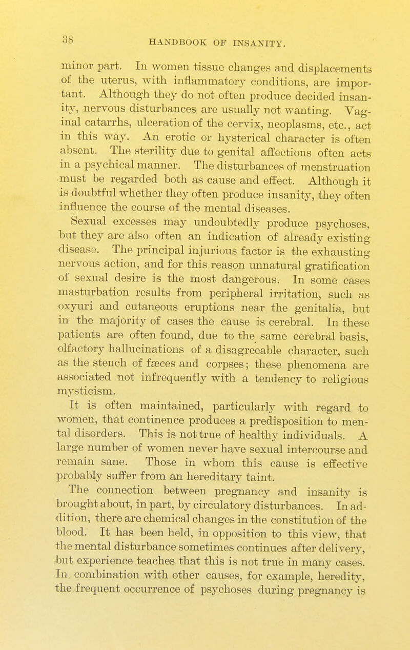 minor part. In women tissue changes and displacements of the uterus, with inflammatory conditions, are impor- tant. Although they do not often produce decided insan- ity, nervous disturbances are usually not wanting. Vag- inal catarrhs, ulceration of the cervix, neoplasms, etc., act in this way. An erotic or hysterical character is often absent. The sterility due to genital affections often acts in a psychical manner. The disturbances of menstruation must be regarded both as cause and effect. Although it is doubtful whether they often produce insanity, they often influence the course of the mental diseases. Sexual excesses may undoubtedly produce psychoses, hut thej^ are also often an indication of already existing disease. The principal injurious factor is the exhausting- nervous action, and for this reason unnatural gratification of sexual desire is the most dangerous. In some cases masturbation results from peripheral irritation, such as oxyuri and cutaneous eruptions near the genitalia, but in the majority of cases the cause is cerebral. In these patients are often found, due to the same cerebral basis, olfactory hallucinations of a disagreeable character, such as the stench of faeces and corpses; these phenomena are associated not infrequently with a tendency to religious mysticism. It is often maintained, particularly with regard to women, that continence produces a predisposition to men- tal disorders. This is not true of healthy individuals. A large number of women never have sexual intercourse and remain sane. Those in whom this cause is effective probably suffer from an hereditary taint. The connection between pregnancy and insanity is brought about, in part, by circulatory disturbances. In ad- dition, there are chemical changes in the constitution of the blood. It has been held, in opposition to this view, that the mental disturbance sometimes continues after delivery, but experience teaches that this is not true in many cases. In combination with other causes, for example, heredity, the frequent occurrence of psychoses during pregnancy is