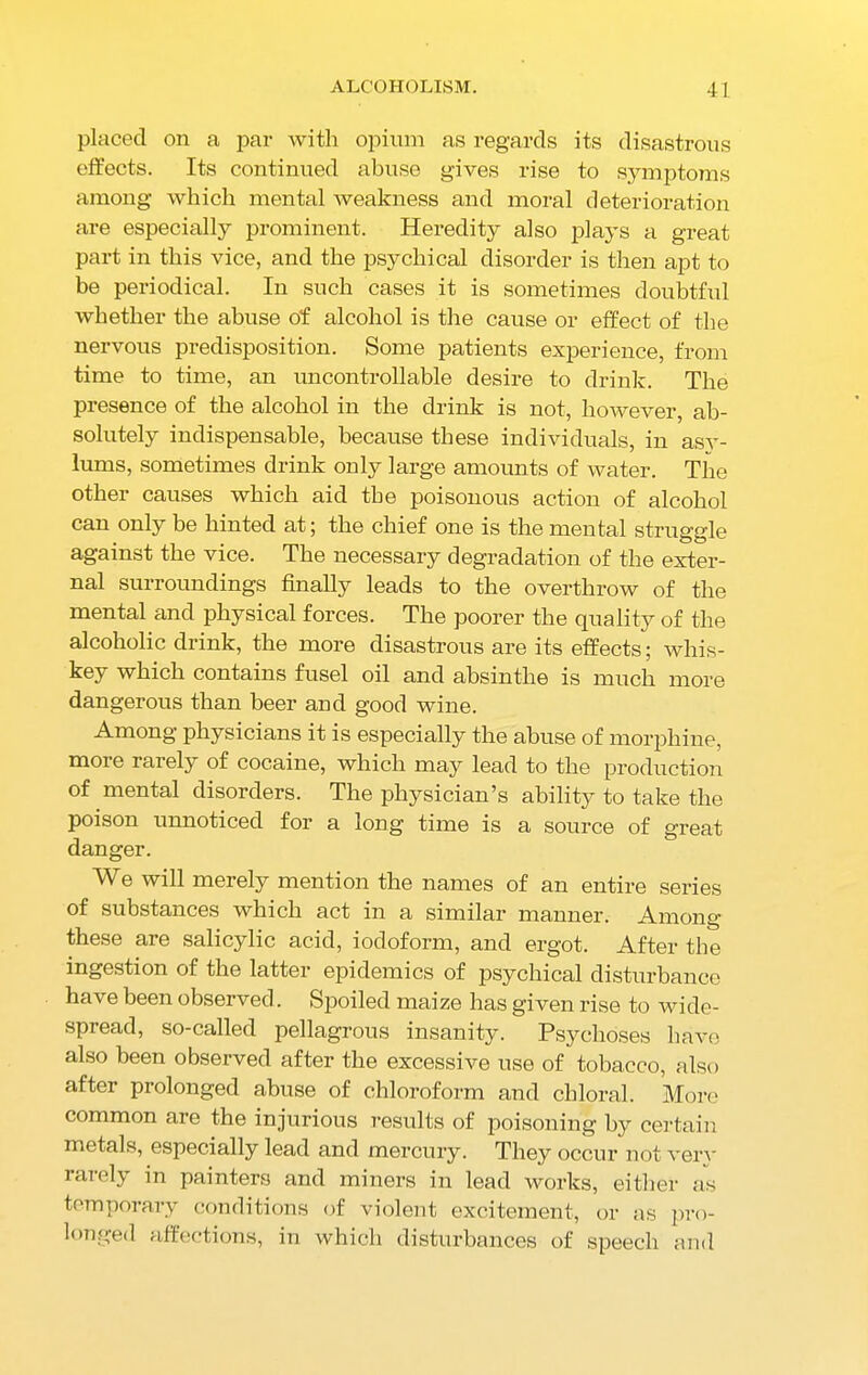 placed on a par with opium as regards its disastrous effects. Its continued abuse gives rise to symptoms among which mental weakness and moral deterioration are especially prominent. Heredity also plays a great part in this vice, and the psychical disorder is then apt to be periodical. In such cases it is sometimes doubtful whether the abuse of alcohol is the cause or effect of the nervous predisposition. Some patients experience, from time to time, an uncontrollable desire to drink. The presence of the alcohol in the drink is not, however, ab- solutely indispensable, because these individuals, in asv- lums, sometimes drink only large amounts of water. The other causes which aid the poisonous action of alcohol can only be hinted at; the chief one is the mental struggle against the vice. The necessary degradation of the exter- nal surroundings finally leads to the overthrow of the mental and physical forces. The poorer the quality of the alcoholic drink, the more disastrous are its effects; whis- key which contains fusel oil and absinthe is much more dangerous than beer and good wine. Among physicians it is especially the abuse of morphine, more rarely of cocaine, which may lead to the production of mental disorders. The physician’s ability to take the poison unnoticed for a long time is a source of great danger. We will merely mention the names of an entire series of substances which act in a similar manner. Among these are salicylic acid, iodoform, and ergot. After the ingestion of the latter epidemics of psychical disturbance have been observed. Spoiled maize has given rise to wide- spread, so-called pellagrous insanity. Psychoses have also been observed after the excessive use of tobacco, also after prolonged abuse of chloroform and chloral. More common are the injurious results of poisoning by certain metals, especially lead and mercury. They occur not verv rarely in painters and miners in lead works, either as temporary conditions of violent excitement, or as pro- longed affections, in which disturbances of speech and