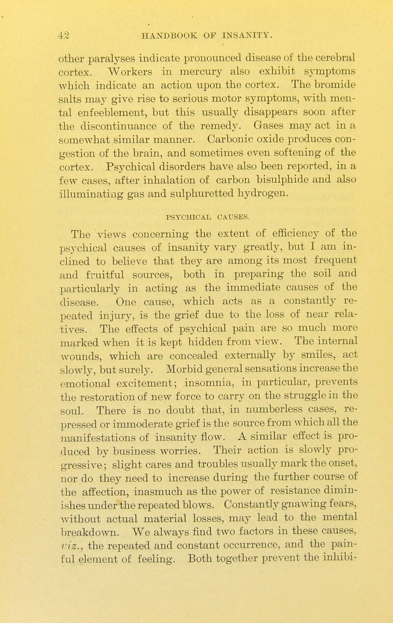 other paralyses indicate pronounced disease of the cerebral cortex. Workers in mercury also exhibit symptoms which indicate an action upon the cortex. The bromide salts may give rise to serious motor symptoms, with men- tal enfeeblement, but this usually disappears soon after the discontinuance of the remedy. Gases may act in a somewhat similar manner. Carbonic oxide produces con- gestion of the brain, and sometimes even softening of the cortex. Psychical disorders have also been reported, in a few cases, after inhalation of carbon bisulphide and also illuminating gas and sulphuretted hydrogen. PSYCHICAL CAUSES. The views concerning the extent of efficiency of the psychical causes of insanity vary greatly, but I am in- clined to believe that they are among its most frequent and fruitful sources, both in preparing the soil and particularly in acting as the immediate causes of the disease. One cause, which acts as a constantly re- peated injury, is the grief due to the loss of near rela- tives. The effects of psychical pain are so much more marked when it is kept hidden from view. The internal wounds, which are concealed externally by smiles, act slowly, but surely. Morbid general sensations increase the emotional excitement; insomnia, in particular, prevents the restoration of new force to carry on the struggle in the soul. There is no doubt that, in numberless cases, re- pressed or immoderate grief is the source from which all the manifestations of insanity flow. A similar effect is pro- duced by business worries. Their action is slowly pro- gressive ; slight cares and troubles usually mark the onset, nor do they need to increase during the further course of the affection, inasmuch as the power of resistance dimin- i shes under the repeated blows. Constantly gnawing fears, without actual material losses, may lead to the mental breakdown. We always find two factors in these causes, viz., the repeated and constant occurrence, and the pain- ful element of feeling. Both together prevent the inhibi-