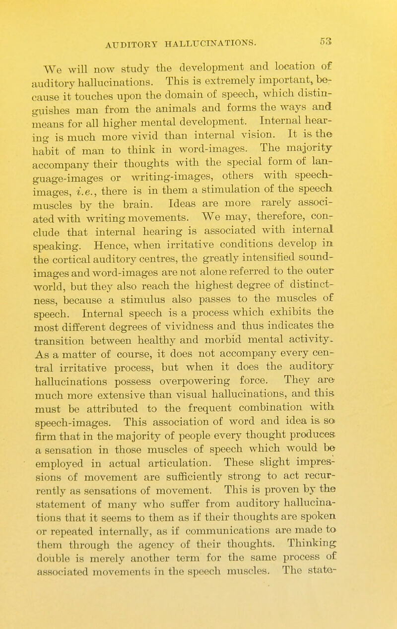 5 3 We will now study the development and location of auditory hallucinations. This is extremely important, be- cause it touches upon the domain of speech, which distin- guishes man from the animals and forms the ways and means for all higher mental development. Internal hear- ing is much more vivid than internal vision. It is the habit of man to think in word-images. The majority accompany their thoughts with the special form of lan- guage-images or writing-images, others with speech- images, i. c., there is in them a stimulation of the speech muscles by the brain. Ideas are more rarely associ- ated with writing movements. We may, therefore, con- clude that internal hearing is associated with internal speaking. Hence, when irritative conditions develop in the cortical auditory centres, the greatly intensified sound- images and word-images are not alone referred to the outer world, hut they also reach the highest degree of distinct- ness, because a stimulus also passes to the muscles of speech. Internal speech is a process which exhibits the most different degrees of vividness and thus indicates the transition between healthy and morbid mental activity. As a matter of course, it does not accompany every cen- tral irritative process, but when it does the auditory hallucinations possess overpowering force. They are much more extensive than visual hallucinations, and this, must be attributed to the frequent combination with speech-images. This association of word and idea is so firm that in the majority of people every thought produces, a sensation in those muscles of speech which would be employed in actual articulation. These slight impres- sions of movement are sufficiently strong to act recur- rently as sensations of movement. This is proven by the statement of many who suffer from auditory hallucina- tions that it seems to them as if their thoughts are spoken or repeated internally, as if communications are made to them through the agency of their thoughts. Thinking double is merely another term for the same process of associated movements in the speech muscles. The state-