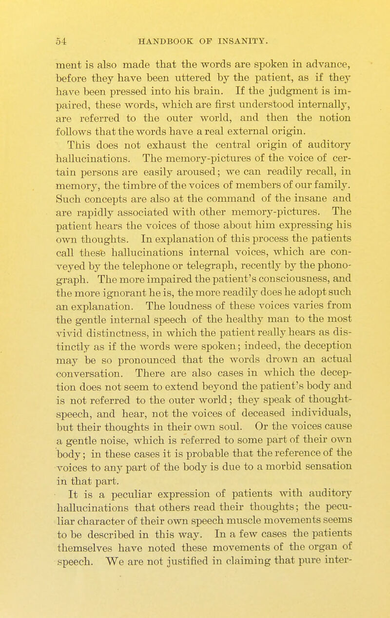 ment is also made that the words are spoken in advance, before they have been uttered by the patient, as if they have been pressed into his brain. If the judgment is im- paired, these words, which are first understood internally, are referred to the outer world, and then the notion follows that the words have areal external origin. This does not exhaust the central origin of auditory hallucinations. The memory-pictures of the voice of cer- tain persons are easily aroused; we can readily recall, in memory, the timbre of the voices of members of our family. Such concepts are also at the command of the insane and are rapidly associated with other memory-pictures. The patient hears the voices of those about him expressing his own thoughts. In explanation of this process the patients call thes'e hallucinations internal voices, which are con- veyed by the telephone or telegraph, recently by the phono- graph. The more impaired the patient’s consciousness, and the more ignorant he is, the more readily does he adopt such an explanation. The loudness of these voices varies from the gentle internal speech of the healthy man to the most vivid distinctness, in which the patient really hears as dis- tinctly as if the words were spoken; indeed, the deception may be so pronounced that the words drown an actual conversation. There are also cases in which the decep- tion does not seem to extend beyond the patient’s body and is not referred to the outer world; they speak of thought- speech, and hear, not the voices of deceased individuals, hut their thoughts in their own sold. Or the voices cause a gentle noise, which is referred to some part of their own body; in these cases it is probable that the reference of the voices to any part of the body is due to a morbid sensation in that part. It is a peculiar expression of patients with auditory hallucinations that others read their thoughts; the pecu- liar character of their own speech muscle movements seems to be described in this way. In a few cases the patients themselves have noted these movements of the organ of speech. We are not justified in claiming that pure inter-