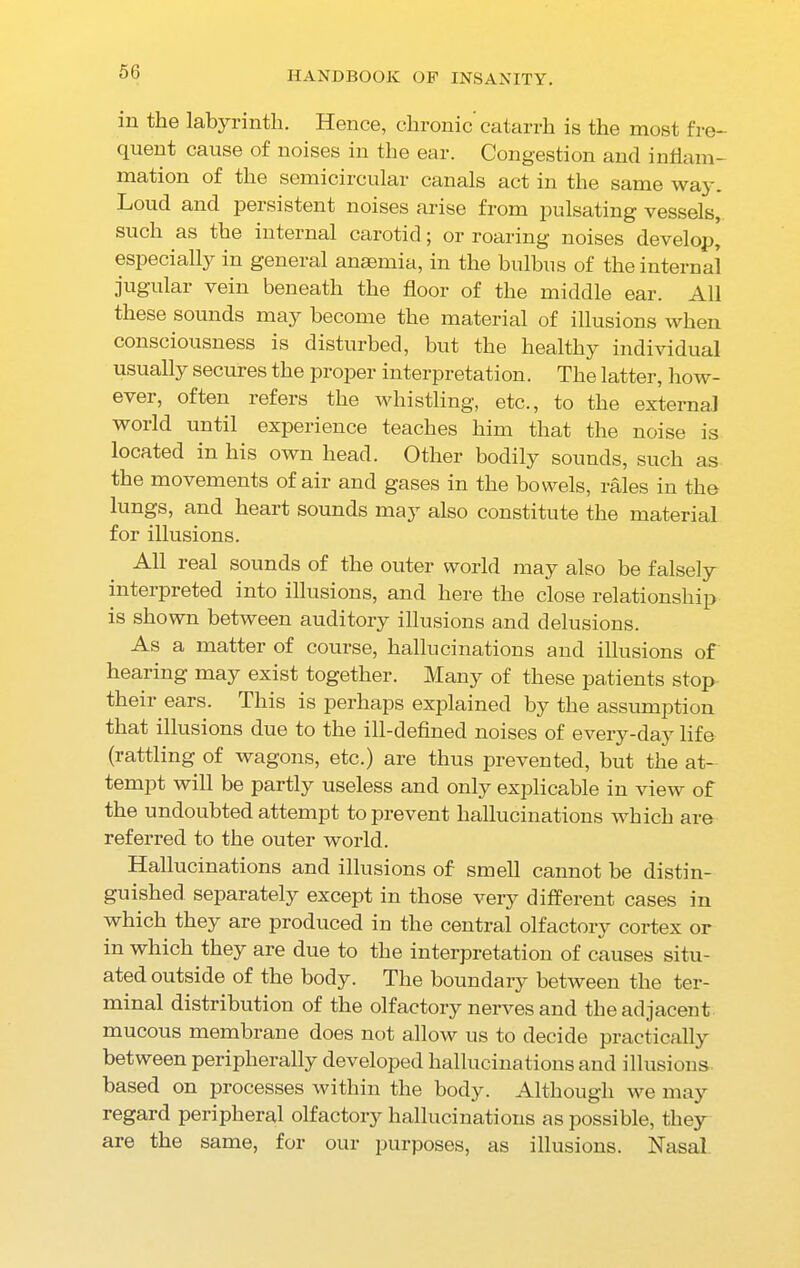 in the labyrinth. Hence, chronic catarrh is the most fre- quent cause of noises in the ear. Congestion and inflam- mation of the semicircular canals act in the same way. Loud and persistent noises arise from pulsating vessels, such as the internal carotid; or roaring noises develop, especially in general anaemia, in the bulbus of the internal jugular vein beneath the floor of the middle ear. All these sounds may become the material of illusions when consciousness is disturbed, but the healthy individual usually secures the proper interpretation. The latter, how- ever, often refers the whistling, etc., to the external world until experience teaches him that the noise is located in his own head. Other bodily sounds, such as the movements of air and gases in the bowels, rales in the lungs, and heart sounds may also constitute the material for illusions. All real sounds of the outer world may also be falsely interpreted into illusions, and here the close relationship is shown between auditory illusions and delusions. As a matter of course, hallucinations and illusions of hearing may exist together. Many of these patients stop their ears. This is perhaps explained by the assumption that illusions due to the ill-defined noises of every-day life (rattling of wagons, etc.) are thus prevented, but the at- tempt will be partly useless and only explicable in view of the undoubted attempt to prevent hallucinations which are referred to the outer world. Hallucinations and illusions of smell cannot be distin- guished separately except in those very different cases in which they are produced in the central olfactory cortex or in which they are due to the interpretation of causes situ- ated outside of the body. The boundary between the ter- minal distribution of the olfactory nerves and the adjacent mucous membrane does not allow us to decide practically between peripherally developed hallucinations and illusions based on processes within the body. Although we may regard peripheral olfactory hallucinations as possible, they are the same, for our purposes, as illusions. Nasal