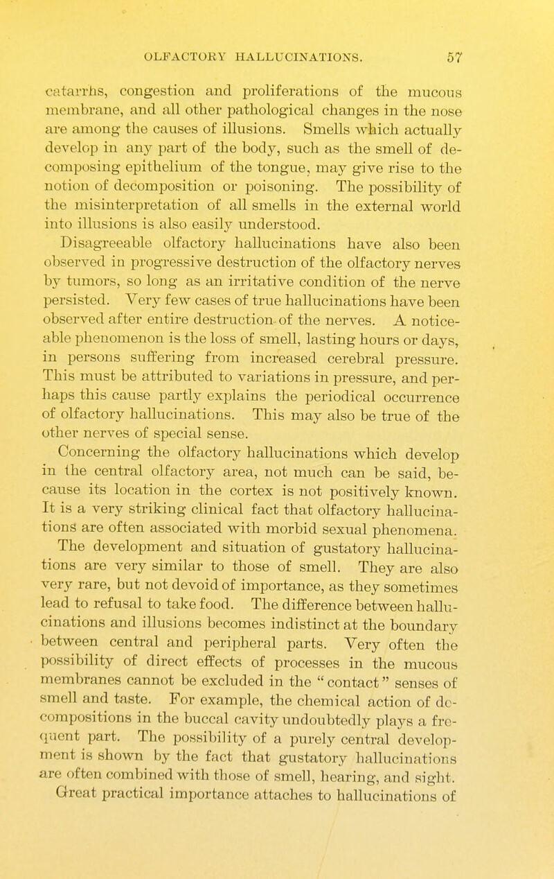 catarrhs, congestion and proliferations of the mucous membrane, and all other pathological changes in the nose are among the causes of illusions. Smells which actually develop in any part of the body, such as the smell of de- composing epithelium of the tongue, may give rise to the notion of decomposition or poisoning. The possibility of the misinterpretation of all smells in the external world into illusions is also easily understood. Disagreeable olfactory hallucinations have also been observed in progressive destruction of the olfactory nerves by tumors, so long as an irritative condition of the nerve persisted. Very few cases of true hallucinations have been observed after entire destruction of the nerves. A notice- able phenomenon is the loss of smell, lasting hours or days, in persons suffering from increased cerebral pressure. This must be attributed to variations in pressure, and per- haps this cause partly explains the periodical occurrence of olfactory hallucinations. This may also be true of the other nerves of special sense. Concerning the olfactory hallucinations which develop in the central olfactory area, not much can be said, be- cause its location in the cortex is not positively known. It is a very striking clinical fact that olfactory hallucina- tions are often associated with morbid sexual phenomena. The development and situation of gustatory hallucina- tions are very similar to those of smell. They are also very rare, but not devoid of importance, as they sometimes lead to refusal to take food. The difference between hallu- cinations and illusions becomes indistinct at the boundary between central and peripheral parts. Very often the possibility of direct effects of processes in the mucous membranes cannot be excluded in the “contact” senses of smell and taste. For example, the chemical action of de- compositions in the buccal cavity undoubtedly plays a fre- quent part. The possibility of a purely central develop- ment is shown by the fact that gustatory hallucinations are often combined with those of smell, hearing, and sight. Great practical importance attaches to hallucinations of