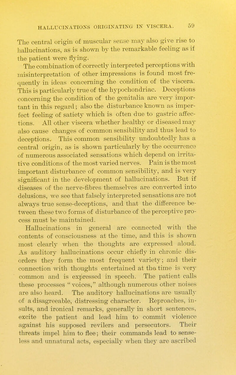 The central origin of muscular sense may also give rise to hallucinations, as is shown by the remarkable feeling as if the patient were flying. The combination of correctly interpreted perceptions with misinterpretation of other impressions is found most fre- quently in ideas concerning the condition of the viscera. This is particularly true of the hypochondriac. Deceptions concerning the condition of the genitalia are very impor- tant in this regard; also the disturbance known as imper- fect feeling of satiety which is often due to gastric affec- tions. All other viscera whether healthy or diseased may also cause changes of common sensibility and thus lead to deceptions. This common sensibility undoubtedly has a central origin, as is shown particularly by the occurrence of numerous associated sensations which depend on irrita- tive conditions of the most varied nerves. Pain is the most important disturbance of common sensibility, and is very significant in the development of hallucinations. But if diseases of the nerve-fibres themselves are converted into delusions, we see that falsely interpreted sensations are not always true sense-deceptions, and that the difference be- tween these two forms of disturbance of the perceptive pro- cess must be maintained. Hallucinations in general are connected with the contents of consciousness at the time, and this is shown most clearly when the thoughts are expressed aloud. As auditory hallucinations occur chiefly in chronic dis- orders they form the most frequent variety; and their connection with thoughts entertained at the time is very common and is expressed in speech. The patient calls these processes “voices,” although numerous other noises are also heard. The auditory hallucinations are usually of a disagreeable, distressing character. Reproaches, in- sults, and ironical remarks, generally in short sentences, excite the patient and lead him to commit violence against his supposed revilers and persecutors. Their threats impel him to flee; their commands lead to sense- less and unnatural acts, especially when they are ascribed