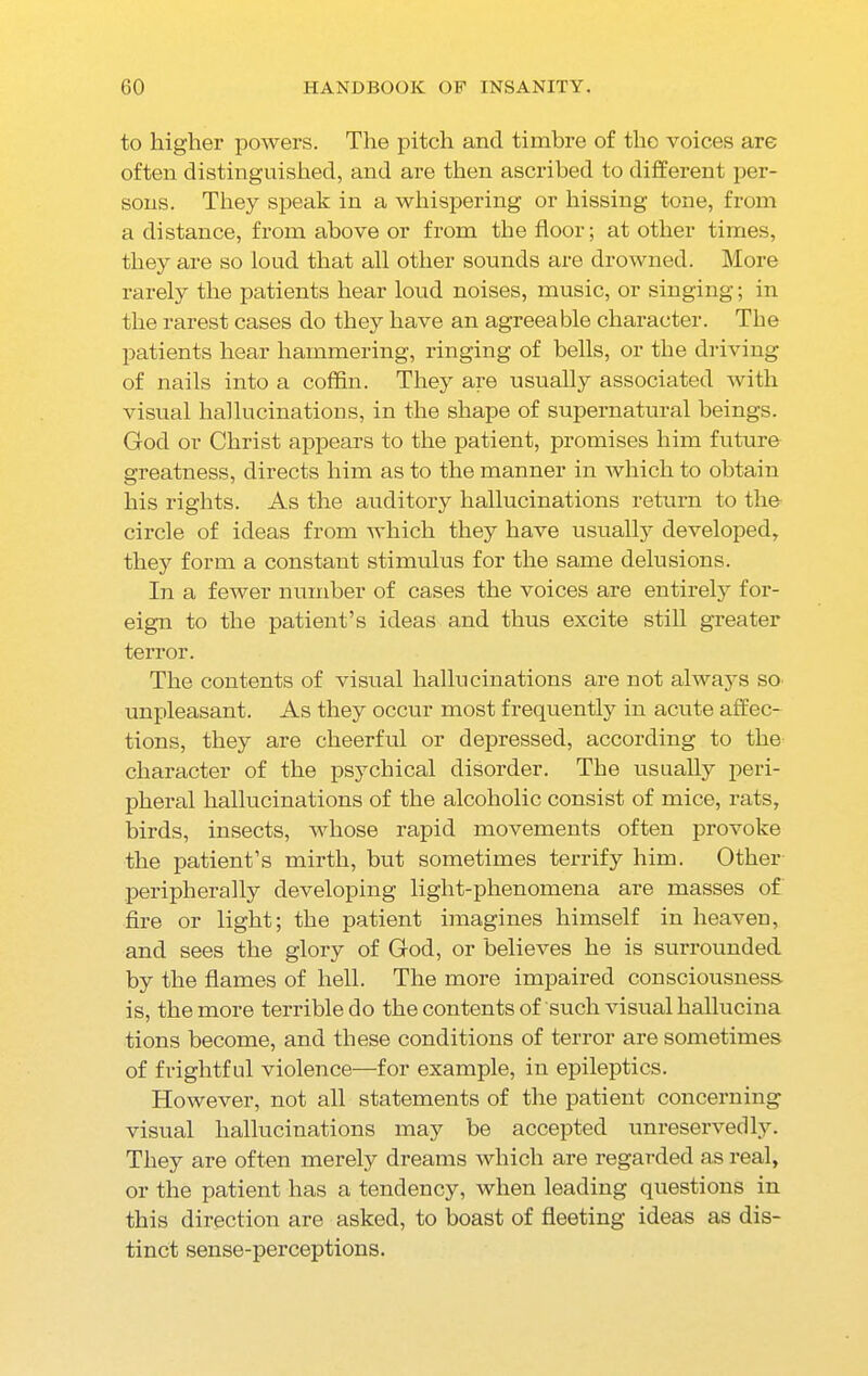 to higher powers. The pitch and timbre of the voices are often distinguished, and are then ascribed to different per- sons. They speak in a whispering or hissing tone, from a distance, from above or from the floor; at other times, they are so loud that all other sounds are drowned. More rarely the patients hear loud noises, music, or singing; in the rarest cases do they have an agreeable character. The patients hear hammering, ringing of bells, or the driving of nails into a coffin. They are usually associated with visual hallucinations, in the shape of supernatural beings. God or Christ appears to the patient, promises him future greatness, directs him as to the manner in which to obtain his rights. As the auditory hallucinations return to the circle of ideas from which they have usually developed, they form a constant stimulus for the same delusions. In a feAver number of cases the voices are entirely for- eign to the patient’s ideas and thus excite still greater terror. The contents of visual hallucinations are not always so unpleasant. As they occur most frequently in acute affec- tions, they are cheerful or depressed, according to the character of the psychical disorder. The usually peri- pheral hallucinations of the alcoholic consist of mice, rats, birds, insects, whose rapid movements often provoke the patient’s mirth, but sometimes terrify him. Other peripherally developing light-phenomena are masses of fire or light; the patient imagines himself in heaven, and sees the glory of God, or believes he is surrounded by the flames of hell. The more impaired consciousness, is, the more terrible do the contents of such visual hallucina tions become, and these conditions of terror are sometimes of frightful violence—for example, in epileptics. However, not all statements of the patient concerning visual hallucinations may be accepted unreservedly. They are often merely dreams which are regarded as real, or the patient has a tendency, when leading questions in this direction are asked, to boast of fleeting ideas as dis- tinct sense-perceptions.