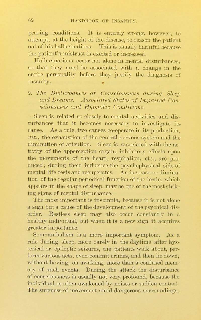 pearing conditions. It is entirely wrong, however, to attempt, at the height of the disease, to reason the patient out of his hallucinations. This is usually harmful because the patient’s mistrust is excited or increased. Hallucinations occur not alone in mental disturbances, so that they must be associated with a change in the entire personality before they justify the diagnosis of insanity. » 2. The Disturbances of Consciousness during Sleep and Dreams. Associated States of Impaired Con- sciousness and Hypnotic Conditions. Sleep is related so closely to mental activities and dis- turbances that it becomes necessary to investigate its cause. As a rule, two causes co-operate in its production, viz., the exhaustion of the central nervous system and the diminution of attention. Sleep is associated with the ac- tivity of the apperception organ; inhibitory effects upon the movements of the heart, respiration, etc., are pro- duced ; during their influence the psychophysical side of mental life rests and recuperates. An increase or diminu- tion of the regular periodical function of the brain, which appears in the shape of sleep, may be one of the most strik- ing signs of mental disturbance. The most important is insomnia, because it is not alone a sign but a cause of the development of the psychical dis- order. Restless sleep may also occur constantly in a healthy individual, but when it is a new sign it acquires greater importance. Somnambulism is a more important symptom. As a rule during sleep, more rarely in the daytime after hys- terical or epileptic seizures, the patients walk about, per- form various acts, even commit crimes, and then lie down, without having, on awaking, more than a confused mem- ory of such events. During the attack the disturbance of consciousness is usually not very profound, because the individual is often awakened by noises or sudden contact. The sureness of movement amid dangerous surroundings.