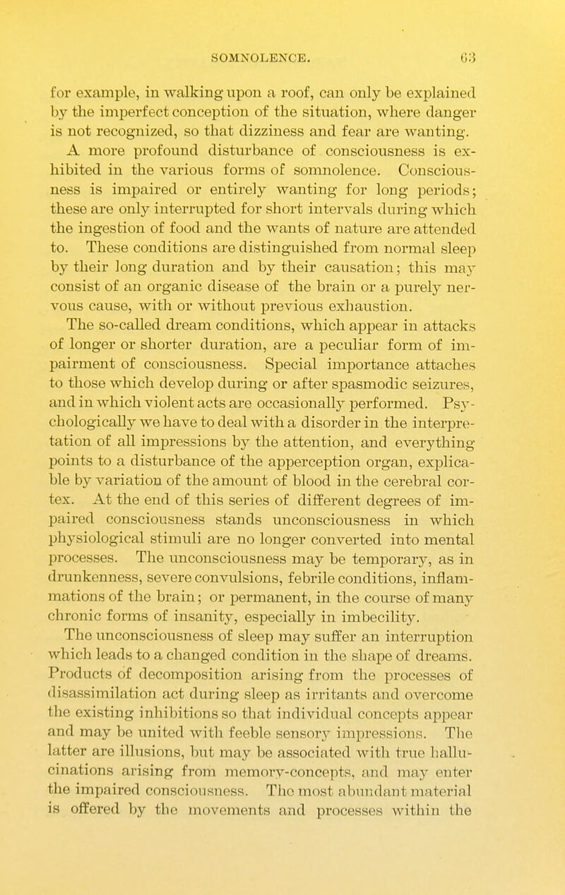 for example, in walking upon a roof, can only be explained by the imperfect conception of the situation, where danger is not recognized, so that dizziness and fear are wanting. A more profound disturbance of consciousness is ex- hibited in the various forms of somnolence. Conscious- ness is impaired or entirely wanting for long periods; these are only interrupted for short intervals during which the ingestion of food and the wants of nature are attended to. These conditions are distinguished from normal sleep by their long duration and by their causation; this may consist of an organic disease of the brain or a purely ner- vous cause, with or without previous exhaustion. The so-called dream conditions, which appear in attacks of longer or shorter duration, are a peculiar form of im- pairment of consciousness. Special importance attaches to those which develop during or after spasmodic seizures, and in which violent acts are occasionally performed. Psy- chologically we have to deal with a disorder in the interpre- tation of all impressions by the attention, and everything points to a disturbance of the apperception organ, explica- ble by variation of the amount of blood in the cerebral cor- tex. At the end of this series of different degrees of im- paired consciousness stands unconsciousness in which physiological stimuli are no longer converted into mental processes. The unconsciousness may be temporary, as in drunkenness, severe convulsions, febrile conditions, inflam- mations of the brain; or permanent, in the course of many chronic forms of insanity, especially in imbecility. The unconsciousness of sleep may suffer an interruption which leads to a changed condition in the shape of dreams. Products of decomposition arising from the processes of disassiinflation act during sleep as irritants and overcome the existing inhibitions so that individual concepts appear and may be united with feeble sensory impressions. The latter are illusions, but may be associated with true hallu- cinations arising from memory-concepts, and may enter the impaired consciousness. The most abundant material is offered by the movements and processes within the