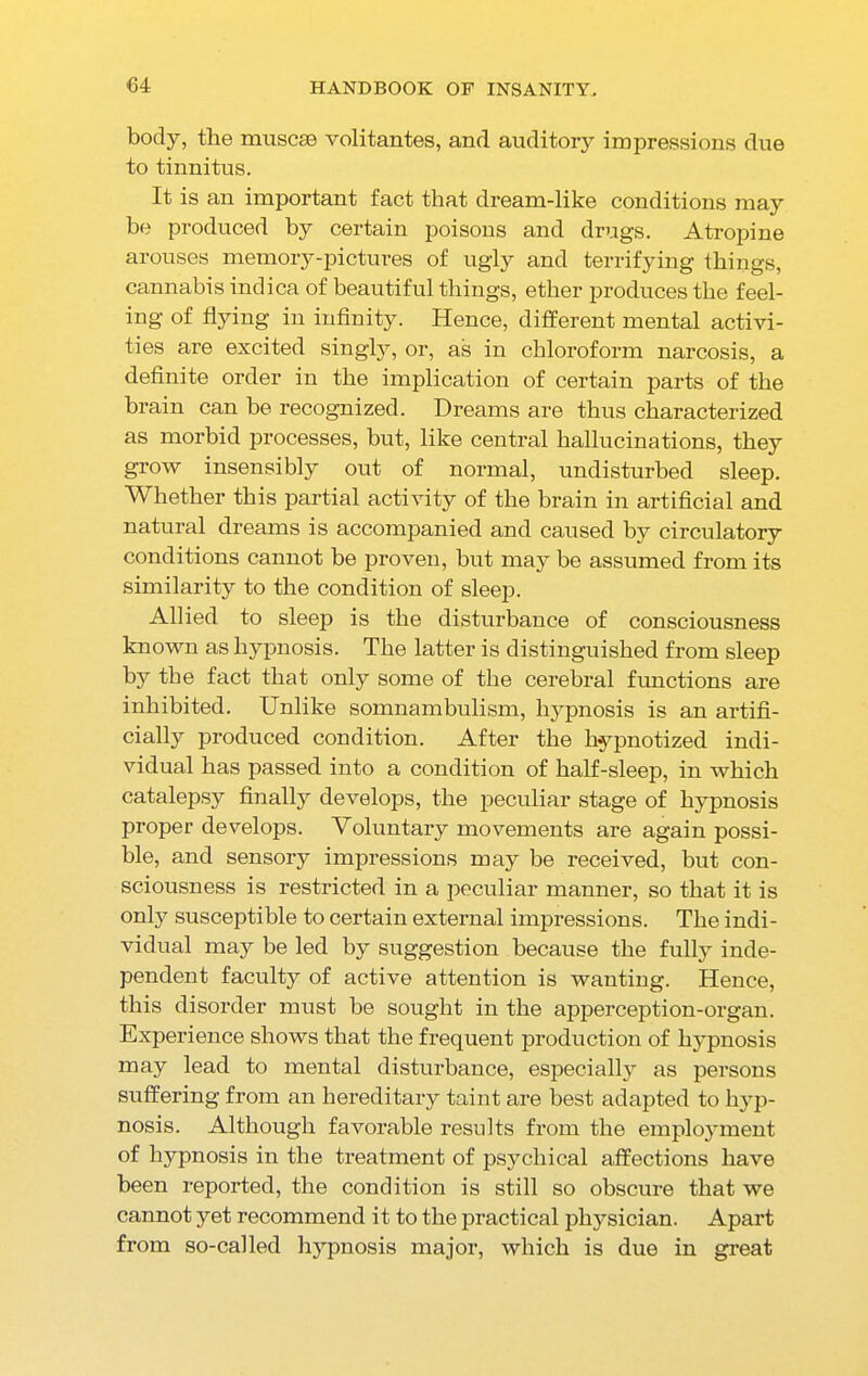 body, the muscse volitantes, and auditory impressions due to tinnitus. It is an important fact that dream-like conditions may be produced by certain poisons and drugs. Atropine arouses memory-pictures of ugly and terrifying things, cannabis indica of beautiful things, ether produces the feel- ing of flying in infinity. Hence, different mental activi- ties are excited singly, or, as in chloroform narcosis, a definite order in the implication of certain parts of the hrain can be recognized. Dreams are thus characterized as morbid processes, but, like central hallucinations, they grow insensibly out of normal, undisturbed sleep. Whether this partial activity of the brain in artificial and natural dreams is accompanied and caused by circulatory conditions cannot be proven, but may be assumed from its similarity to the condition of sleep. Allied to sleep is the disturbance of consciousness known as hypnosis. The latter is distinguished from sleep by the fact that only some of the cerebral functions are inhibited. Unlike somnambulism, hypnosis is an artifi- cially produced condition. After the hypnotized indi- vidual has passed into a condition of half-sleep, in which catalepsy finally develops, the peculiar stage of hypnosis proper develops. Voluntary movements are again possi- ble, and sensory impressions may be received, but con- sciousness is restricted in a peculiar manner, so that it is only susceptible to certain external impressions. The indi- vidual may be led by suggestion because the fully inde- pendent faculty of active attention is wanting. Hence, this disorder must be sought in the apperception-organ. Experience shows that the frequent production of hypnosis may lead to mental disturbance, especially as persons suffering from an hereditary taint are best adapted to hyp- nosis. Although favorable results from the emplojunent of hypnosis in the treatment of psychical affections have been reported, the condition is still so obscure that we cannot yet recommend it to the practical physician. Apart from so-called hypnosis major, which is due in great