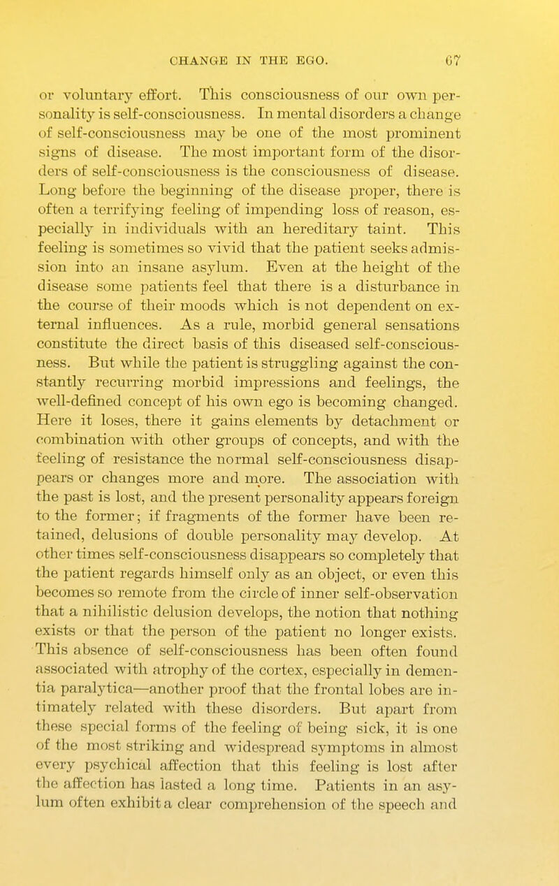 or voluntary effort. This consciousness of our own per- sonality is self-consciousness. In mental disorders a change of self-consciousness may be one of the most prominent signs of disease. The most important form of the disor- ders of self-consciousness is the consciousness of disease. Long before the beginning of the disease proper, there is often a terrifying feeling of impending loss of reason, es- pecially in individuals with an hereditary taint. This feeling is sometimes so vivid that the patient seeks admis- sion into an insane asylum. Even at the height of the disease some patients feel that there is a disturbance in the course of their moods which is not dependent on ex- ternal influences. As a rule, morbid general sensations constitute the direct basis of this diseased self-conscious- ness. But while the patient is struggling against the con- stantly recurring morbid impressions and feelings, the well-defined concept of his own ego is becoming changed. Here it loses, there it gains elements by detachment or combination with other groups of concepts, and with the feeling of resistance the normal self-consciousness disap- pears or changes more and more. The association with the past is lost, and the present personality appears foreign to the former; if fragments of the former have been re- tained, delusions of double personality may develop. At other times self-consciousness disappears so completely that the patient regards himself only as an object, or even this becomes so remote from the circle of inner self-observation that a nihilistic delusion develops, the notion that nothing exists or that the person of the patient no longer exists. This absence of self-consciousness has been often found associated with atrophy of the cortex, especially in demen- tia paralytica—another proof that the frontal lobes are in- timately related with these disorders. But apart from these special forms of the feeling of being sick, it is one of the most striking and widespread symptoms in almost every psychical affection that this feeling is lost after the affection has lasted a long time. Patients in an asy- lum often exhibit a clear comprehension of the speech and