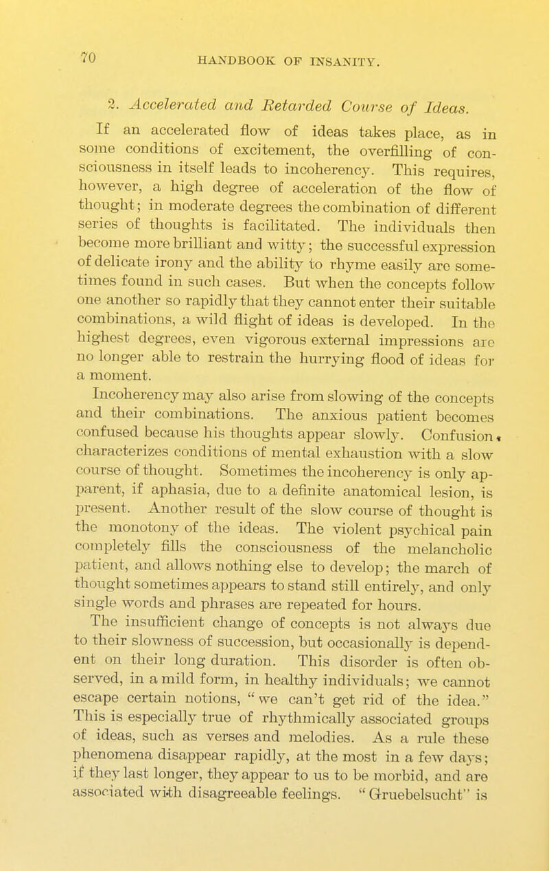 2. Accelerated and Retarded Course of Ideas. If an accelerated flow of ideas takes place, as in some conditions of excitement, the overfilling of con- sciousness in itself leads to incoherency. This requires, however, a high degree of acceleration of the flow of thought; in moderate degrees the combination of different series of thoughts is facilitated. The individuals then become more brilliant and witty; the successful expression of delicate irony and the ability to rhyme easily are some- times found in such cases. But when the concepts follow one another so rapidly that they cannot enter their suitable combinations, a wild flight of ideas is developed. In tho highest degrees, even vigorous external impressions are no longer able to restrain the hurrying flood of ideas for a moment. Incoherency may also arise from slowing of the concepts and their combinations. The anxious patient becomes confused because his thoughts appear slowly. Confusion« characterizes conditions of mental exhaustion with a slow course of thought. Sometimes the incoherency is only ap- parent, if aphasia, due to a definite anatomical lesion, is present. Another result of the slow course of thought is the monotony of the ideas. The violent psychical pain completely fills the consciousness of the melancholic patient, and allows nothing else to develop; the march of thought sometimes appears to stand still entirely, and only single words and phrases are repeated for hours. The insufficient change of concepts is not always due to their slowness of succession, but occasionally is depend- ent on their long duration. This disorder is often ob- served, in a mild form, in healthy individuals; we cannot escape certain notions, “we can’t get rid of the idea.” This is especially true of rhythmically associated groups of ideas, such as verses and melodies. As a rule these phenomena disappear rapidly, at the most in a few days; if they last longer, they appear to us to be morbid, and are associated with disagreeable feelings. “ Gruebelsuc-ht” is