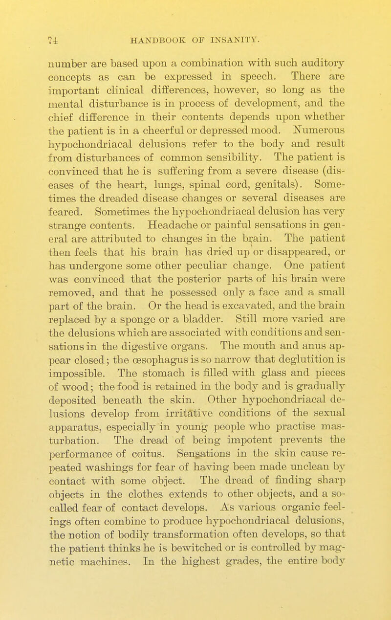 number are based upon a combination with such auditory concepts as can be expressed in speech. There are important clinical differences, however, so long as the mental disturbance is in process of development, and the chief difference in their contents depends upon whether the patient is in a cheerful or depressed mood. Numerous hypochondriacal delusions refer to the body and result from disturbances of common sensibility. The patient is convinced that he is suffering from a severe disease (dis- eases of the heart, lungs, spinal cord, genitals). Some- times the dreaded disease changes or several diseases are feared. Sometimes the hypochondriacal delusion has very strange contents. Headache or painful sensations in gen- eral are attributed to changes in the brain. The patient then feels that his brain has dried up or disappeared, or has undergone some other peculiar change. One patient was convinced that the posterior parts of his brain were removed, and that he possessed only a face and a small part of the brain. Or the head is excavated, and the brain replaced by a sponge or a bladder. Still more varied are the delusions which are associated with conditions and sen- sations in the digestive organs. The mouth and anus ap- pear closed; the oesophagus is so narrow that deglutition is impossible. The stomach is filled with glass and pieces of wood; the food is retained in the body and is gradually deposited beneath the skin. Other hypochondriacal de- lusions develop from irritative conditions of the sexual apparatus, especially in young people who practise mas- turbation. The dread of being impotent prevents the performance of coitus. Sensations in the skin cause re- peated washings for fear of having been made unclean by contact with some object. The dread of finding sharp objects in the clothes extends to other objects, and a so- called fear of contact develops. As various organic feel- ings often combine to produce hypochondriacal delusions, the notion of bodily transformation often develops, so that the patient thinks he is bewitched or is controlled by mag- netic machines. In the highest grades, the entire body