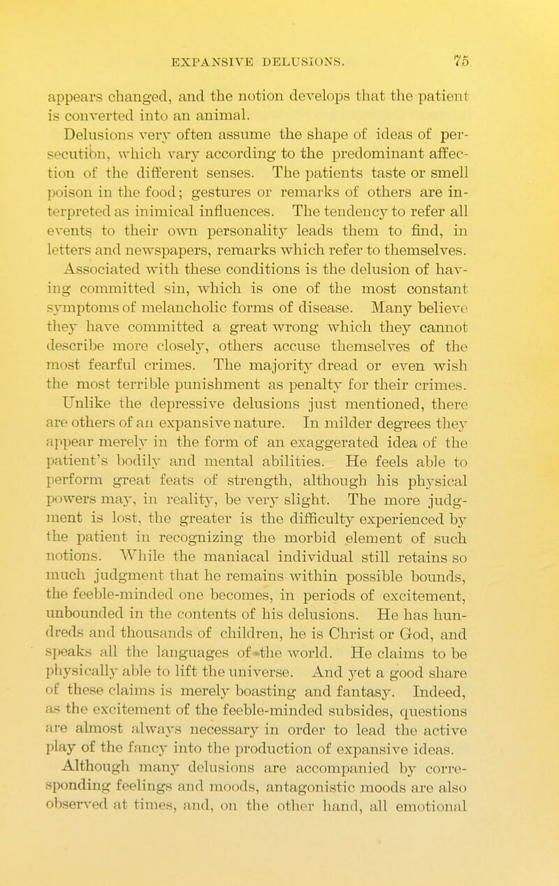 appears changed, and the notion develops that the patient is converted into an animal. Delusions very often assume the shape of ideas of per- secutibn, which vary according to the predominant affec- tion of the different senses. The patients taste or smell poison in the food; gestures or remarks of others are in- terpreted as inimical influences. The tendency to refer all events to their own personality leads them to find, in letters and newspapers, remarks which refer to themselves. Associated with these conditions is the delusion of hav- ing committed sin, which is one of the most constant symptoms of melancholic forms of disease. Many believe they have committed a great wrong which they cannot describe more closely, others accuse themselves of the most fearful crimes. The majority dread or even wish the most terrible punishment as penalty for their crimes. Unlike the depressive delusions just mentioned, there are others of an expansive nature. In milder degrees they appear merely in the form of an exaggerated idea of the patient’s bodily and mental abilities. He feels able to perform great feats of strength, although his physical powers may, in reality, be very slight. The more judg- ment is lost, the greater is the difficulty experienced by the patient in recognizing the morbid element of such notions. While the maniacal individual still retains so much judgment that he remains within possible bounds, the feeble-minded one becomes, in periods of excitement, unbounded in the contents of his delusions. He has hun- dreds and thousands of children, he is Christ or God, and speaks all the languages of -the world. He claims to be physically able to lift the universe. And yet a good share of these claims is merely boasting and fantasy. Indeed, as the excitement of the feeble-minded subsides, questions are almost always necessary in order to lead the active play of the fancy into the production of expansive ideas. Although many delusions are accompanied by corre- sponding feelings and moods, antagonistic moods are also observed at times, and, on the other hand, all emotional