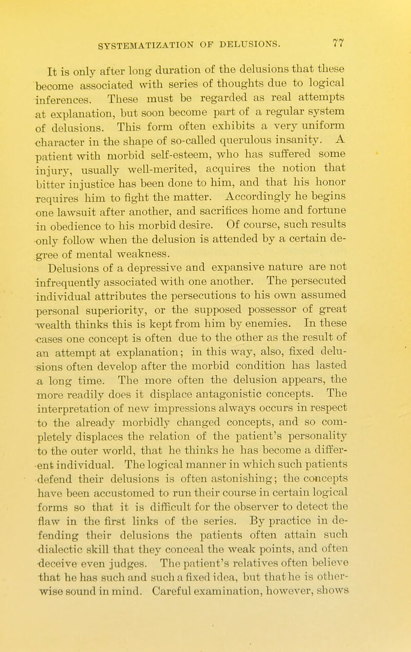 SYSTEMATIZATION OF DELUSIONS. It is only after long duration of the delusions that these become associated with series of thoughts due to logical inferences. These must be regarded as real attempts at explanation, hut soon become part of a regular system of delusions. This form often exhibits a very uniform character in the shape of so-called querulous insanity. A patient with morbid self-esteem, who has suffered some injury, usually well-merited, acquires the notion that hitter injustice has been done to him, and that his honor requires him to fight the matter. Accordingly he begins one lawsuit after another, and sacrifices home and fortune in obedience to his morbid desire. Of course, such results only follow when the delusion is attended by a certain de- gree of mental weakness. Delusions of a depressive and expansive nature are not infrequently associated with one another. The persecuted individual attributes the persecutions to his own assumed personal superiority, or the supposed possessor of great wealth thinks this is kept from him by enemies. In these cases one concept is often due to the other as the result of an attempt at explanation; in this way, also, fixed delu- sions often develop after the morbid condition has lasted a long time. The more often the delusion appears, the more readily does it displace antagonistic concepts. The interpretation of new impressions always occurs in respect to the already morbidly changed concepts, and so com- pletely displaces the relation of the patient’s personality to the outer world, that he thinks he has become a differ- ent individual. The logical manner in which such patients defend their delusions is often astonishing; the concepts have been accustomed to run their course in certain logical forms so that it is difficult for the observer to detect the flaw in the first links of the series. By practice in de- fending their delusions the patients often attain such •dialectic skill that they conceal the weak points, and often deceive even judges. The patient’s relatives often believe that he has such and such a fixed idea, hut that he is other- wise sound in mind. Careful examination, however, shows