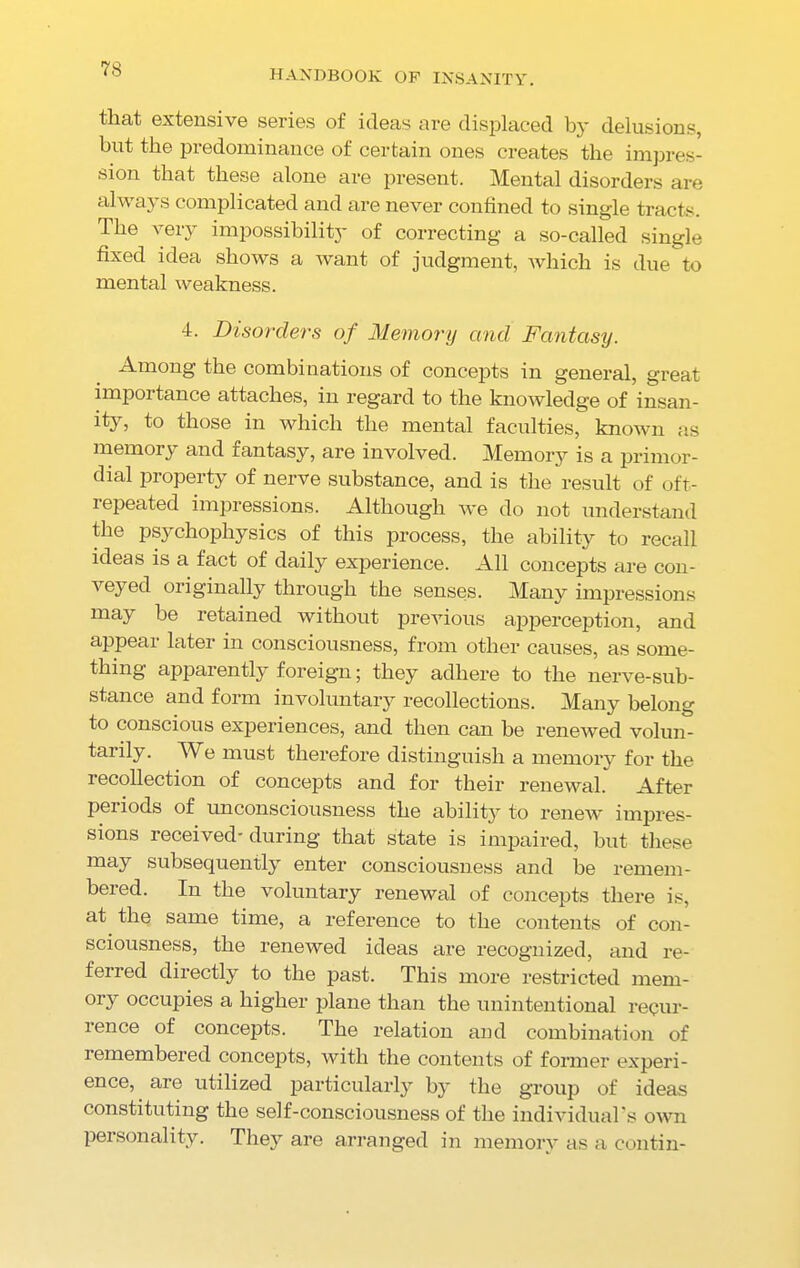 that extensive series of ideas are displaced by delusions, but the predominance of certain ones creates the impres- sion that these alone are present. Mental disorders are always complicated and are never confined to single tracts. The very impossibility of correcting a so-called single fixed idea shows a want of judgment, which is due to mental weakness. 4. Disorders of Memory and Fantasy. Among the combinations of concepts in general, great impoi tance attaches, in regard to the knowledge of insan- ity, to those in which the mental faculties, known as memory and fantasy, are involved. Memory is a primor- dial property of nerve substance, and is the result of oft- repeated impressions. Although we do not understand the psychophysics of this process, the ability to recall ideas is a fact of daily experience. All concepts are con- veyed originally through the senses. Many impressions may be retained without previous apperception, and appear later in consciousness, from other causes, as some- thing apparently foreign; they adhere to the nerve-sub- stance and form involuntary recollections. Many belong to conscious experiences, and then can be renewed volun- tarily. We must therefore distinguish a memory for the recollection of concepts and for their renewal. After periods of unconsciousness the ability to renew impres- sions received-during that state is impaired, hut these may subsequently enter consciousness and be remem- bered. In the voluntary renewal of concepts there is, at the same time, a reference to the contents of con- sciousness, the renewed ideas are recognized, and re- ferred directly to the past. This more restricted mem- ory occupies a higher plane than the unintentional recur- rence of concepts. The relation and combination of remembered concepts, with the contents of former experi- ence, are utilized particularly by the group of ideas constituting the self-consciousness of the individual’s own personality. They are arranged in memory as a contin-