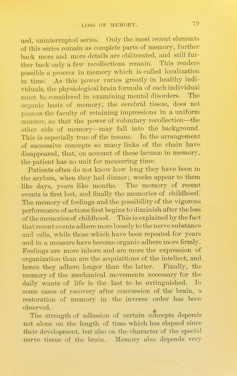 ued, uninterrupted series. Only the most recent elements of this series remain as complete parts of memory, further back more and more details are obliterated, and still fur- ther back only a few recollections remain. This renders possible a process in memory which is called localization in time. As this power varies greatly in healthy indi- viduals, the physiological brain formula of each individual must be considered in examining mental disorders. The organic basis of memory, the cerebrhl tissue, does not possess the faculty of retaining impressions in a uniform manner, so that the power of voluntary recollection—the other side of memory—may fall into the background. This is especially true of the insane. In the arrangement of successive concepts so many links of the chain have disappeared, that, on account of these lacunae in memory, the patient has no unit for measuring time. Patients often do not know how long they have been in the asylum, when they had dinner; weeks appear to them like days, years like months. The memory of recent events is first lost, and finally the memories of childhood. The memory of feelings and the possibility of the vigorous performance of actions first begins to diminish after the loss of the memories of childhood. This is explained by the fact that recent events adhere more loosely to the nerve substance and cells, while those which have been repeated for years and in a measure have become organic adhere more firmly. Feelings are more inborn and are more the expression of organization than are the acquisitions of the intellect, and hence they adhere longer than the latter. Finally, the memory of the mechanical movements necessary for the daily wants of life is the last to be extinguished. In some cases of recovery after concussion of the brain, a restoration of memory in the inverse order has been observed. The strength of adhesion of certain concepts depends not alone on the length of time which has elapsed since their development, but also on the character of the special nerve tissue of the brain. Memory also depends very