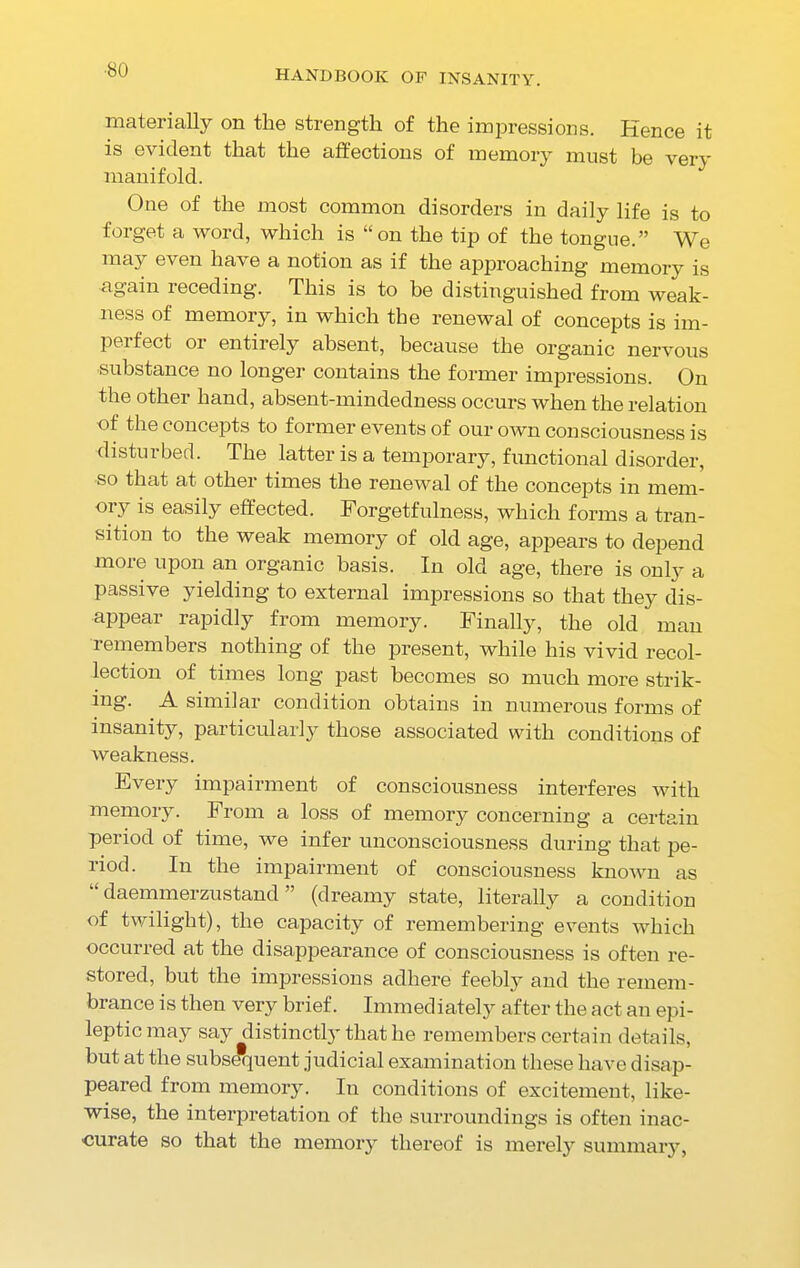 materially on the strength of the impressions. Hence it is evident that the affections of memory must be very manifold. One of the most common disorders in daily life is to forget a word, which is “on the tip of the tongue.” We may even have a notion as if the approaching memory is again receding. This is to he distinguished from weak- ness of memory, in which the renewal of concepts is im- pel feet 01 entirely absent, because the organic nervous ■substance no longer contains the former impressions. On the other hand, absent-mindedness occurs when the relation of the concepts to former events of our own consciousness is disturbed. The latter is a temporary, functional disorder, so that at other times the renewal of the concepts in mem- ory is easily effected. Forgetfulness, which forms a tran- sition to the weak memory of old age, appears to depend more upon an organic basis. In old age, there is only a passive yielding to external impressions so that they dis- appear rapidly from memory. Finally, the old man remembers nothing of the present, while his vivid recol- lection of times long past becomes so much more strik- ing. A similar condition obtains in numerous forms of insanity, particularly those associated with conditions of weakness. Every impairment of consciousness interferes with memory. From a loss of memory concerning a certain period of time, we infer unconsciousness during that pe- riod. In the impairment of consciousness known as “ daemmerzustand ” (dreamy state, literally a condition of twilight), the capacity of remembering events which occurred at the disappearance of consciousness is often re- stored, but the impressions adhere feebly and the remem- brance is then very brief. Immediately after the act an epi- leptic may say distinctly that he remembers certain details, but at the subsequent judicial examination these have disap- peared from memory. In conditions of excitement, like- wise, the interpretation of the surroundings is often inac- curate so that the memory thereof is merely summary,