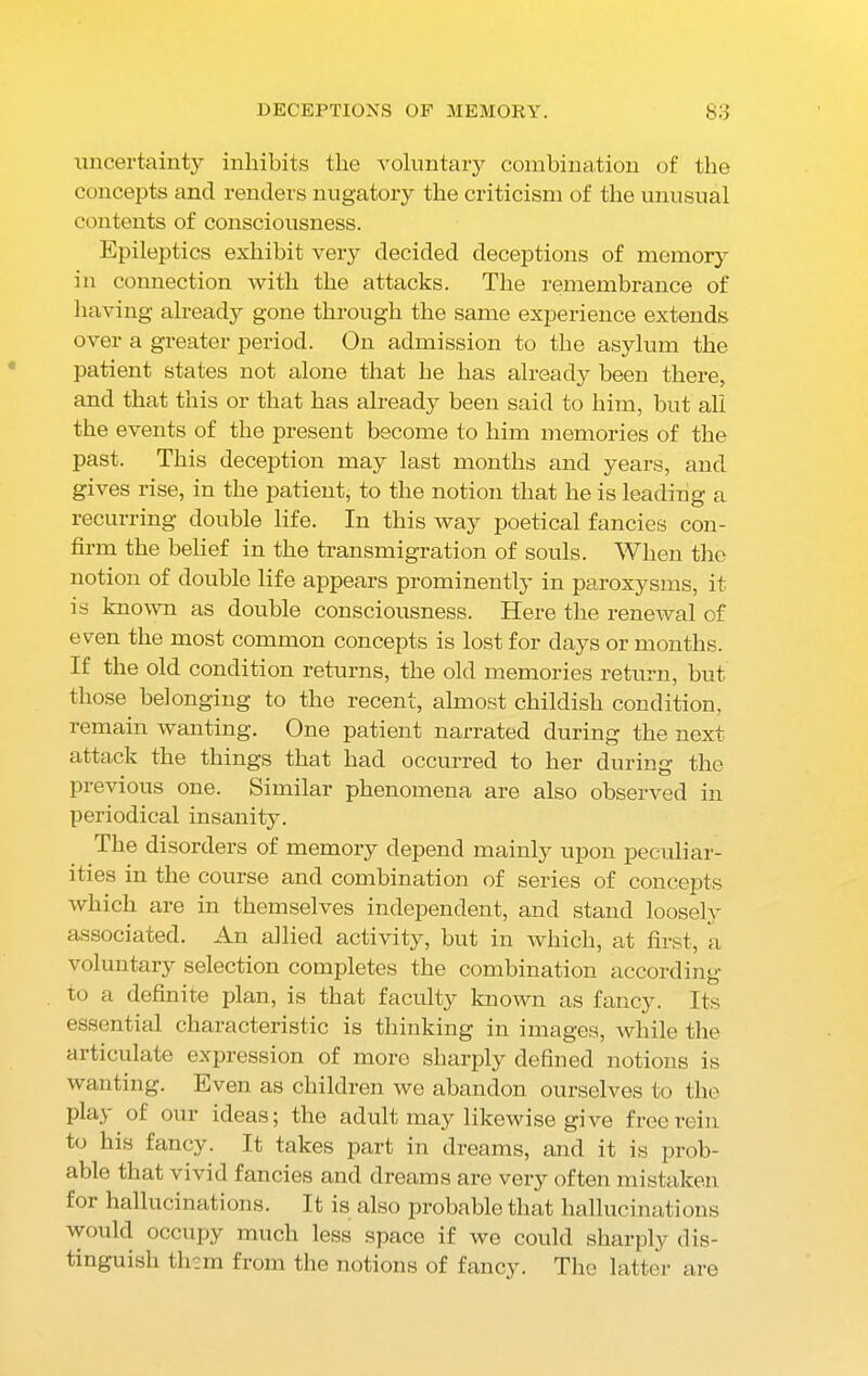 uncertainty inhibits the voluntary combination of the concepts and renders nugatory the criticism of the unusual contents of consciousness. Epileptics exhibit very decided deceptions of memory in connection with the attacks. The remembrance of having already gone through the same experience extends over a greater period. On admission to the asylum the patient states not alone that he has already been there, and that this or that has already been said to him, but all the events of the present become to him memories of the past. This deception may last months and years, and gives rise, in the patient, to the notion that he is leading a recurring double life. In this way poetical fancies con- firm the belief in the transmigration of souls. When the notion of double life appears prominently in paroxysms, it is known as double consciousness. Here the renewal of even the most common concepts is lost for days or months. If the old condition returns, the old memories return, but those belonging to the recent, almost childish condition, remain wanting. One patient narrated during the next attack the things that had occurred to her during the previous one. Similar phenomena are also observed in periodical insanity. The disorders of memory depend mainly upon peculiar- ities in the course and combination of series of concepts which are in themselves independent, and stand loosely associated. An allied activity, but in which, at first, a voluntary selection completes the combination according to a definite plan, is that faculty known as fancy. Its essential characteristic is thinking in images, while the articulate expression of more sharply defined notions is wanting. Even as children we abandon ourselves to the play of our ideas; the adult may likewise give free rein to his fancy. It takes part in dreams, and it is prob- able that vivid fancies and dreams are very often mistaken for hallucinations. It is also probable that hallucinations would occupy much less space if we could sharply dis- tinguish them from the notions of fancy. The latter are