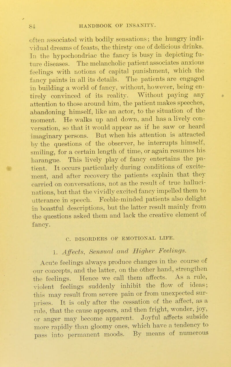 often associated with bodily sensations; the hungry indi- vidual dreams of feasts, the thirsty one of delicious drinks. In the hypochondriac the fancy is busy in depicting fu- ture diseases. The melancholic patient associates anxious feelings with notions of capital punishment, which the fancy paints in all its details. The patients are engaged in building a world of fancy, without, however, being en- tirely convinced of its reality. Without paying any attention to those around him, the patient makes speeches, abandoning himself, like an actor, to the situation of the moment. He walks up and down, and has a lively con- versation, so that it would appear as if he saw or heard imaginary persons. But when his attention is attracted by the questions of the observer, he interrupts himself, smiling, for a certain length of time, or again resumes his harangue. This lively play of fancy entertains the pa- tient. It occurs particularly during conditions of excite- ment, and after recovery the patients explain that they carried on conversations, not as the result of true halluci- nations, but that the vividly excited fancy impelled them to utterance in speech. Feeble-minded patients also delight in boastful descriptions, but the latter result mainly from the questions asked them and lack the creative element of fancy. C. DISORDERS OF EMOTIONAL LIFE. 1. Affects, Sensual and Higher Feelings. Acute feelings always produce changes in the course of our concepts, and the latter, on the other hand, strengthen the feelings. Hence we call them affects. As a rule, violent feelings suddenly inhibit the flow of ideas; this may result from severe pain or from unexpected sur- prises. It is only after the cessation of the affect, as a rule, that the cause appears, and then fright, wonder, joy, or anger may become apparent. Joyful affects subside more rapidly than gloomy ones, which have a tendency to pass into permanent moods. By means of numerous