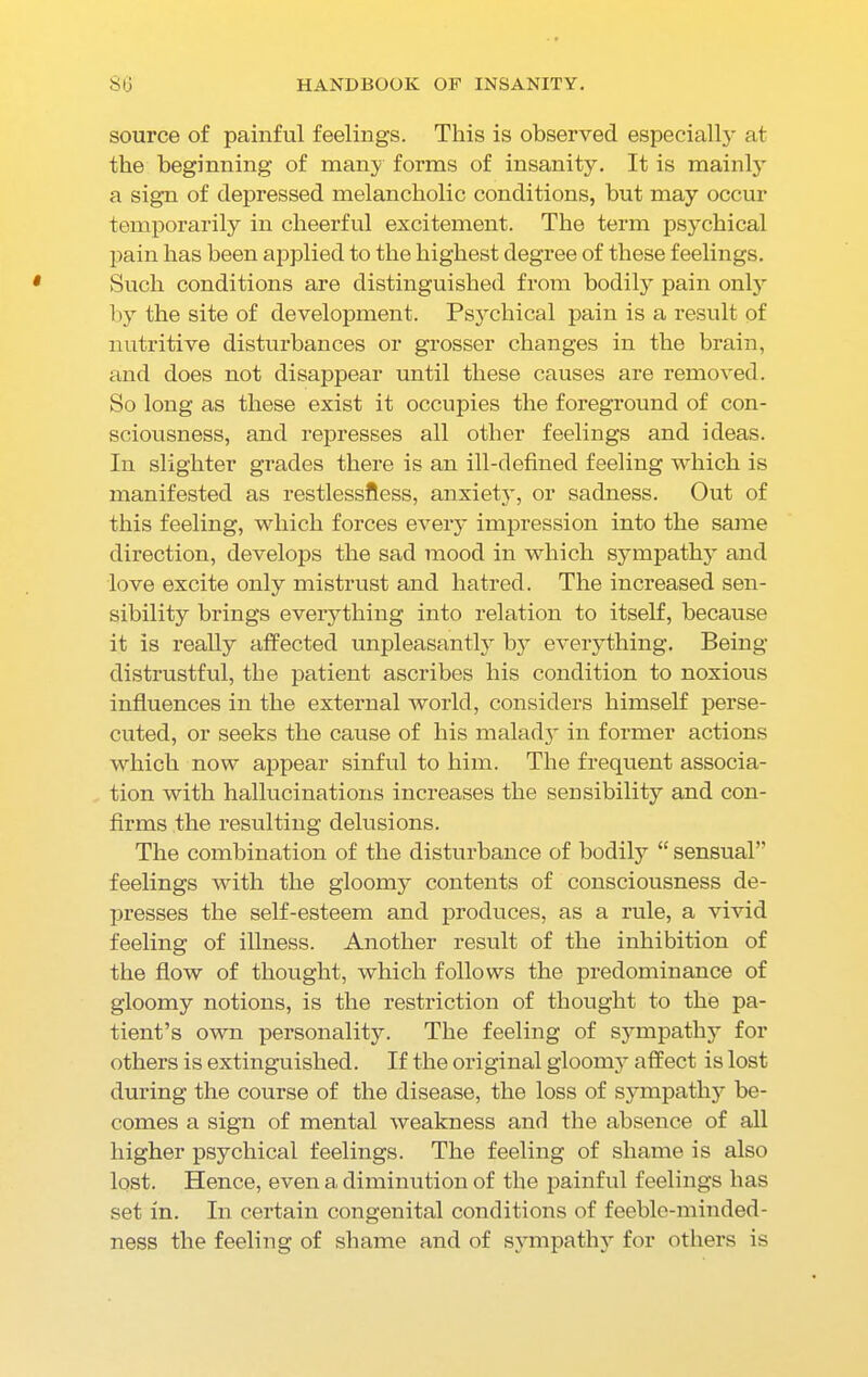 source of painful feelings. This is observed especially at the beginning of many forms of insanity. It is mainly' a sign of depressed melancholic conditions, but may occur temporarily in cheerful excitement. The term psychical pain has been applied to the highest degree of these feelings. Such conditions are distinguished from bodily pain only by the site of development. Psychical pain is a result of nutritive disturbances or grosser changes in the brain, and does not disappear until these causes are removed. So long as these exist it occupies the foreground of con- sciousness, and represses all other feelings and ideas. In slighter grades there is an ill-defined feeling which is manifested as restlessness, anxiety, or sadness. Out of this feeling, which forces every impression into the same direction, develops the sad mood in which sy7mpathy and love excite only mistrust and hatred. The increased sen- sibility brings everything into relation to itself, because it is really affected unpleasantly by everything. Being- distrustful, the patient ascribes his condition to noxious influences in the external world, considers himself perse- cuted, or seeks the cause of his maladyT in former actions which now appear sinful to him. The frequent associa- tion with hallucinations increases the sensibility and con- firms the resulting delusions. The combination of the disturbance of bodily “ sensual’' feelings with the gloomy contents of consciousness de- presses the self-esteem and produces, as a rule, a vivid feeling of illness. Another result of the inhibition of the flow of thought, which follows the predominance of gloomy notions, is the restriction of thought to the pa- tient’s own personality7. The feeling of sympathy for others is extinguished. If the original gloomy affect is lost during the course of the disease, the loss of sympathy be- comes a sign of mental weakness and the absence of all higher psychical feelings. The feeling of shame is also lost. Hence, even a diminution of the painful feelings has set in. In certain congenital conditions of feeble-minded- ness the feeling of shame and of sympathy7 for others is