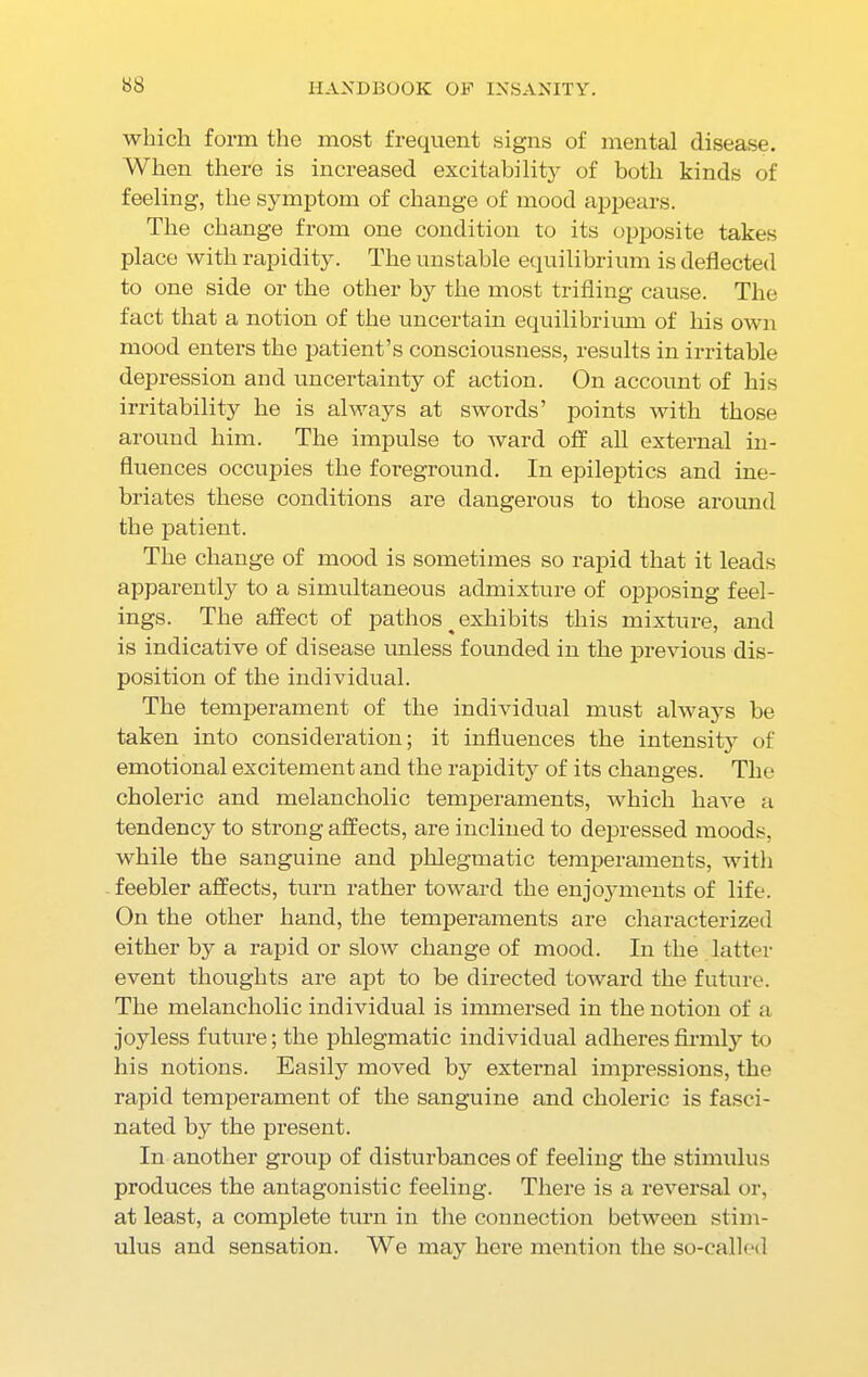 which form the most frequent signs of mental disease. When there is increased excitability of both kinds of feeling, the symptom of change of mood appears. The change from one condition to its opposite takes place with rapidity. The unstable equilibrium is deflected to one side or the other by the most trifling cause. The fact that a notion of the uncertain equilibrium of his own mood enters the patient’s consciousness, results in irritable depression and uncertainty of action. On account of his irritability he is always at swords’ points with those around him. The impulse to ward off all external in- fluences occupies the foreground. In epileptics and ine- briates these conditions are dangerous to those around the patient. The change of mood is sometimes so rapid that it leads apparently to a simultaneous admixture of opposing feel- ings. The affect of pathos ^ exhibits this mixture, and is indicative of disease unless founded in the previous dis- position of the individual. The temperament of the individual must always be taken into consideration; it influences the intensity of emotional excitement and the rapidity of its changes. The choleric and melancholic temperaments, which have a tendency to strong affects, are inclined to depressed moods, while the sanguine and phlegmatic temperaments, with feebler affects, turn rather toward the enjoyments of life. On the other hand, the temperaments are characterized either by a rapid or slow change of mood. In the latter event thoughts are apt to be directed toward the future. The melancholic individual is immersed in the notion of a joyless future; the phlegmatic individual adheres firmly to his notions. Easily moved by external impressions, the rapid temperament of the sanguine and choleric is fasci- nated by the present. In another group of disturbances of feeling the stimulus produces the antagonistic feeling. There is a reversal or, at least, a complete turn in the connection between stim- ulus and sensation. We may liere mention the so-called