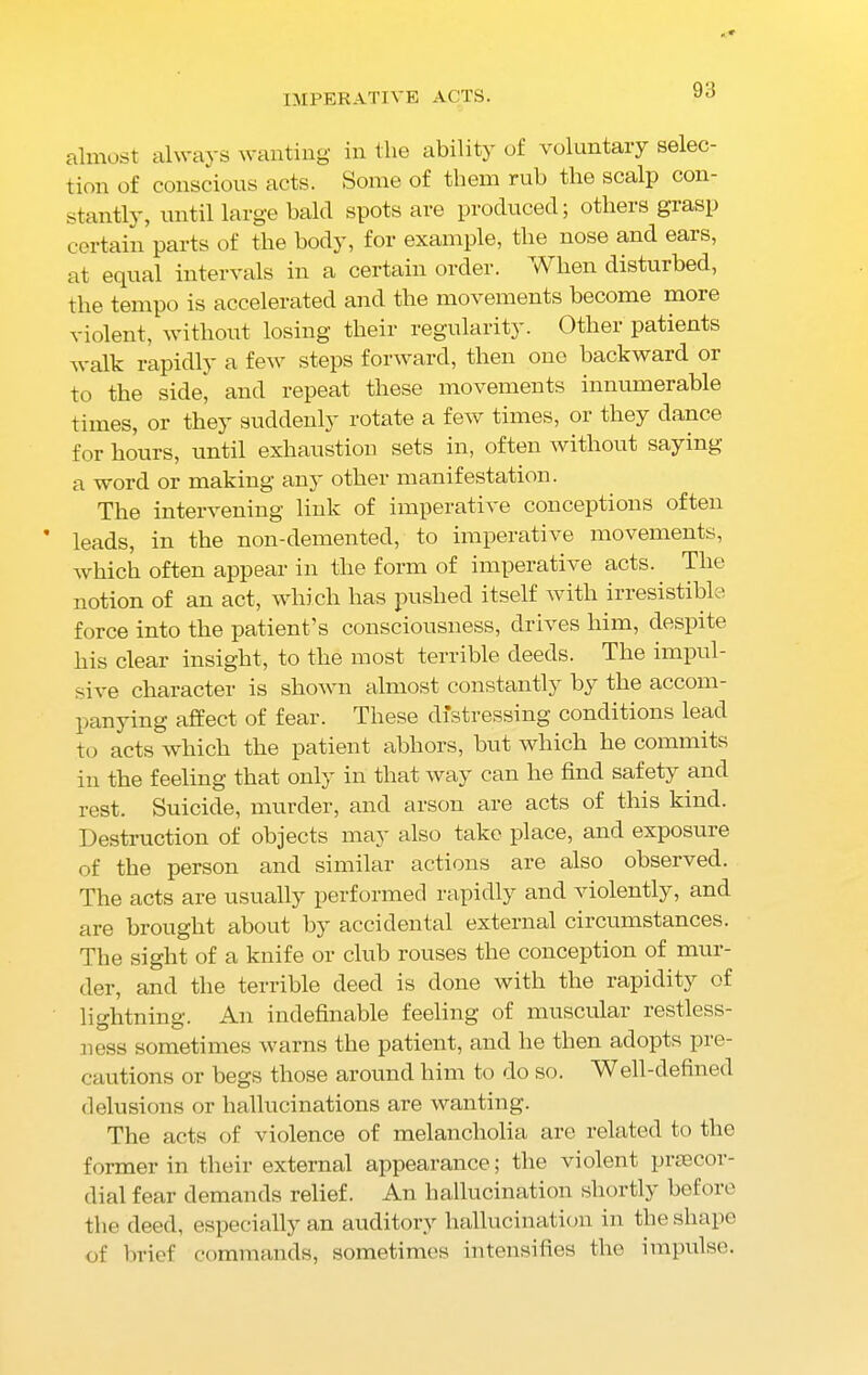 IMPERATIVE ACTS. almost always wanting in tlie ability of voluntary selec- tion of conscious acts. Some of them rub the scalp con- stantly, until large bald spots are produced; others grasp certain parts of the body, for example, the nose and ears, at equal intervals in a certain order. When disturbed, the tempo is accelerated and the movements become more violent, without losing their regularity. Other patients walk rapidly a few steps forward, then one backward or to the side, and repeat these movements innumerable times, or they suddenly rotate a few times, or they dance for hours, until exhaustion sets in, often without saying a word or making an3' other manifestation. The intervening link of imperative conceptions often leads, in the non-demented, to imperative movements, which often appear in the form of imperative acts. The notion of an act, which has pushed itself with irresistible force into the patient’s consciousness, drives him, despite his clear insight, to the most terrible deeds. The impul- sive character is shown almost constantly by the accom- panying affect of fear. These distressing conditions lead to acts which the patient abhors, but which he commits in the feeling that only in that way can he find safety and rest. Suicide, murder, and arson are acts of this kind. Destruction of objects may also take place, and exposuie of the person and similar actions are also observed. The acts are usually performed rapidly and violently, and are brought about by accidental external circumstances. The sight of a knife or club rouses the conception of mur- der, and the terrible deed is done with the rapidity of lightning. An indefinable feeling of muscular restless- ness sometimes warns the patient, and he then adopts pre- cautions or begs those around him to do so. Well-defined delusions or hallucinations are wanting. The acts of violence of melancholia are related to the former in their external appearance; the violent priecor- dial fear demands relief. An hallucination shortly before the deed, especially an auditory hallucination in the shape of brief commands, sometimes intensifies the impulse.