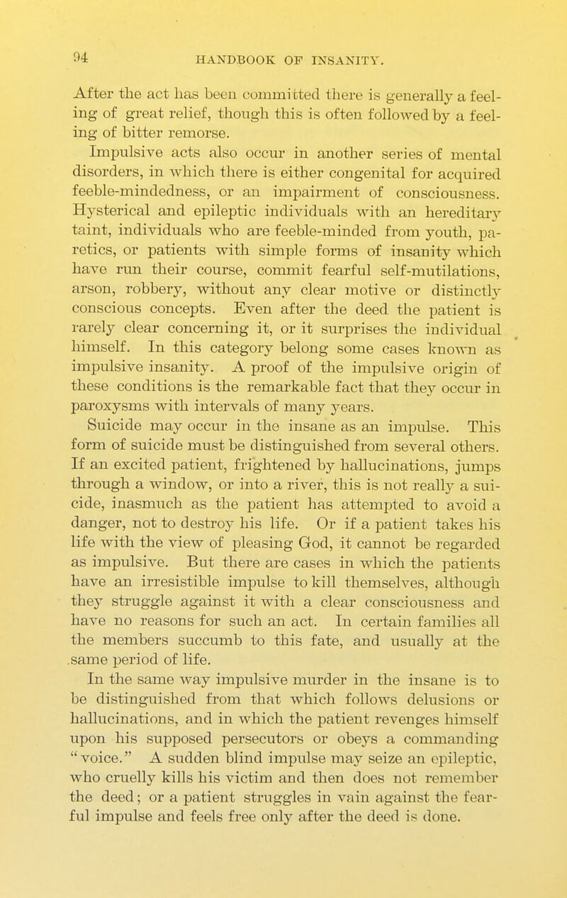 After the act lias been committed there is generally a feel- ing of great relief, though this is often followed by a feel- ing of bitter remorse. Impulsive acts also occur in another series of mental disorders, in which there is either congenital for acquired feeble-mindedness, or an impairment of consciousness. Hysterical and epileptic individuals with an hereditary taint, individuals who are feeble-minded from youth, pa- retics, or patients with simple forms of insanity which have run their course, commit fearful self-mutilations, arson, robbery, without any clear motive or distinctly conscious concepts. Even after the deed the patient is rarely clear concerning it, or it surprises the individual himself. In this category belong some cases known as impulsive insanity. A proof of the impulsive origin of these conditions is the remarkable fact that they occur in paroxysms with intervals of many years. Suicide may occur in the insane as an impulse. This form of suicide must be distinguished from several others. If an excited patient, frightened by hallucinations, jumps through a window, or into a river, this is not really a sui- cide, inasmuch as the patient has attempted to avoid a danger, not to destroy his life. Or if a patient takes his life with the view of pleasing God, it cannot be regarded as impulsive. But there are cases in which the patients have an irresistible impulse to kill themselves, although they struggle against it with a clear consciousness and have no reasons for such an act. In certain families all the members succumb to this fate, and usually at the same period of life. In the same way impulsive murder in the insane is to he distinguished from that which follows delusions or hallucinations, and in which the patient revenges himself upon his supposed persecutors or obeys a commanding “voice.” A sudden blind impulse may seize an epileptic, who cruelly kills his victim and then does not remember the deed; or a patient struggles in vain against the fear- ful impulse and feels free only after the deed is done.