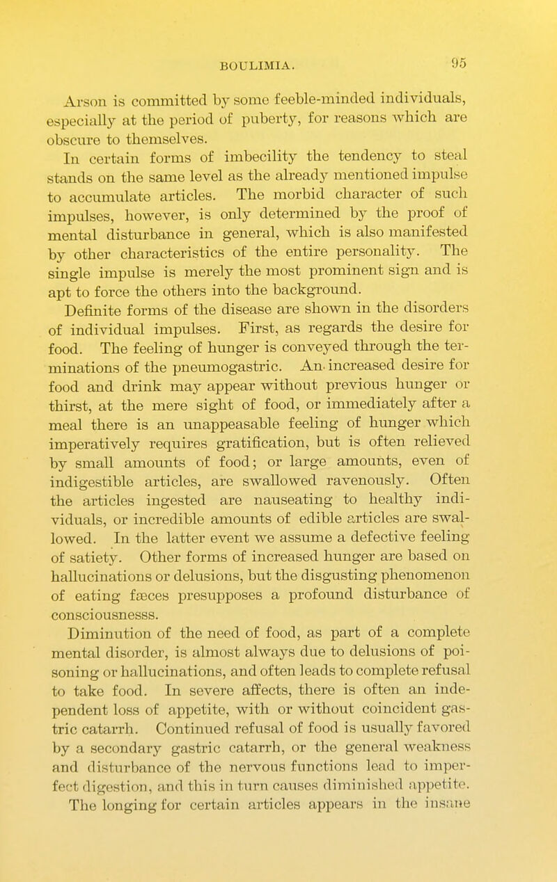 BOULIMIA. Arson is committed by some feeble-minded individuals, especially at the period of puberty, for reasons which are obscure to themselves. In certain forms of imbecility the tendency to steal stands on the same level as the already mentioned impulse to accumulate articles. The morbid character of such impulses, however, is only determined by the proof of mental disturbance in general, which is also manifested by other characteristics of the entire personality. The single impulse is merely the most prominent sign and is apt to force the others into the background. Definite forms of the disease are shown in the disorders of individual impulses. First, as regards the desire for food. The feeling of hunger is conveyed through the ter- minations of the pneumogastric. Am increased desire for food and drink maj7 appear without previous hunger or thirst, at the mere sight of food, or immediately after a meal there is an unappeasable feeling of hunger which imperatively requires gratification, but is often relieved by small amounts of food; or large amounts, even of indigestible articles, are swallowed ravenously. Often the articles ingested are nauseating to healthy indi- viduals, or incredible amounts of edible articles are swal- lowed. In the latter event we assume a defective feeling of satiety. Other forms of increased hunger are based on hallucinations or delusions, but the disgusting phenomenon of eating faeces presupposes a profound disturbance of consciousnesss. Diminution of the need of food, as part of a complete mental disorder, is almost always due to delusions of poi- soning or hallucinations, and often leads to complete refusal to take food. In severe affects, there is often an inde- pendent loss of appetite, with or without coincident gas- tric catarrh. Continued refusal of food is usually favored by a secondary gastric catarrh, or the general weakness and disturbance of the nervous functions lead to imper- fect digestion, and this in turn causes diminished appetite. The longing for certain articles appears in the insane