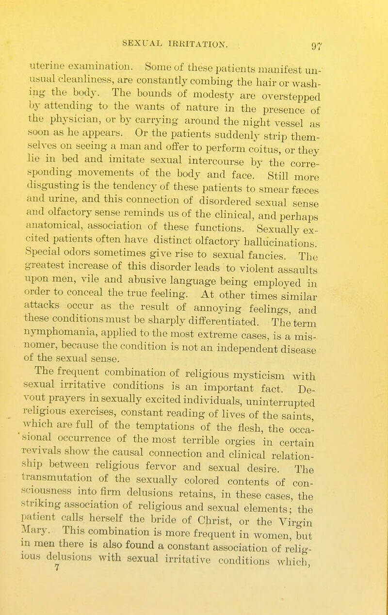 SEXUAL IRRITATION. uterine examination. Some of these patients manifest un- usual cleanliness, are constantly combing the hair or wasli- ing the bod} . The bounds of modesty are overstepped l>\ attending to the wants of nature in the presence of the physician, or by carrying around the night vessel as soon as he appears. Or the patients suddenly strip them- selves on seeing a man and offer to perform coitus, or they lie in bed and imitate sexual intercourse by the corre- sponding movements of the body and face. Still more disgusting is the tendency of these patients to smear faces and urine, and this connection of disordered sexual sense and olfactory sense reminds us of the clinical, and perhaps anatomical, association of these functions. Sexually ex- cited patients often have distinct olfactory hallucinations. Special odors sometimes give rise to sexual fancies. The greatest increase of this disorder leads to violent assaults upon men, vile and abusive language being employed in order to conceal the true feeling. At other times similar attacks occur as the result of annoying feelings, and these conditions must be sharply differentiated. The term nymphomania, applied to the most extreme cases, is a mis- nomer, because the condition is not an independent disease of the sexual sense. The frequent combination of religious mysticism with sexual irritative conditions is an important fact. De- vout prayers in sexually excited individuals, uninterrupted religious exercises, constant reading of lives of the saints which are full of the temptations of the flesh, the occa- ‘ sional occurrence of the most terrible orgies in certain revivals show the causal connection and clinical relation- ship between religious fervor and sexual desire. The transmutation of the sexually colored contents of con- sciousness into firm delusions retains, in these cases, the striking association of religious and sexual elements; the patient calls herself the bride of Christ, or the Virgin Mar}. This combination is more frequent in women, but m men there is also found a constant association of relig- xous delusions with sexual irritative conditions which,