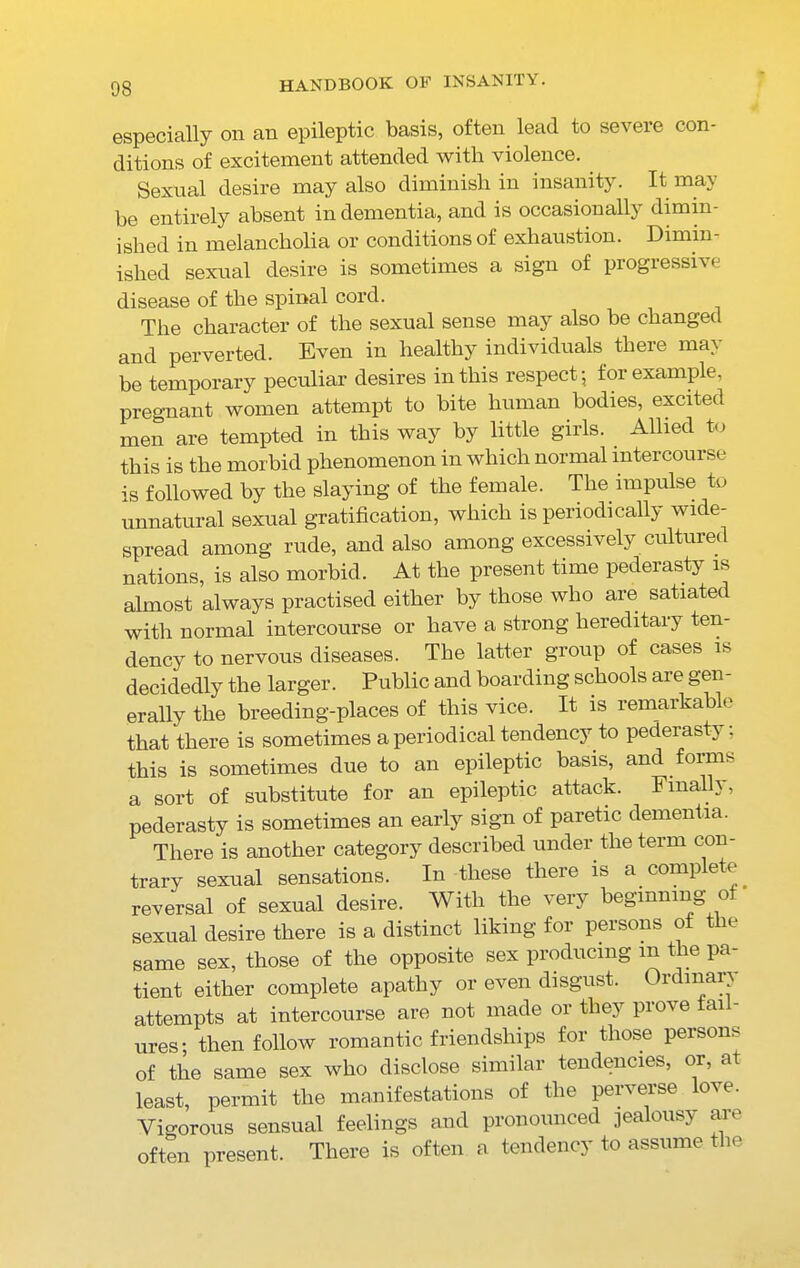 especially on an epileptic basis, often lead to severe con- ditions of excitement attended with violence. . Sexual desire may also diminish in insanity. It may be entirely absent in dementia, and is occasionally dimin- ished in melancholia or conditions of exhaustion. Dimin- ished sexual desire is sometimes a sign of progressi\e disease of the spinal cord. The character of the sexual sense may also be changed and perverted. Even in healthy individuals there may be temporary peculiar desires in this respect; for example, pregnant women attempt to bite human bodies, excited men are tempted in this way by little girls. Allied to this is the morbid phenomenon in which normal intercourse is followed by the slaying of the female. The impulse to unnatural sexual gratification, which is periodically wide- spread among rude, and also among excessively cultured nations, is also morbid. At the present time pederasty is almost always practised either by those who are satiated with normal intercourse or have a strong hereditary ten- dency to nervous diseases. The latter group of cases is decidedly the larger. Public and boarding schools are gen- erally the breeding-places of this vice. It is remarkable that there is sometimes a periodical tendency to pederasty; this is sometimes due to an epileptic basis, and forms a sort of substitute for an epileptic attack. Finally, pederasty is sometimes an early sign of paretic dementia. There is another category described under the term con- trary sexual sensations. In these tlieie A a compete reversal of sexual desire. With the very beginning of • sexual desire there is a distinct liking for persons of the same sex, those of the opposite sex producing m the pa- tient either complete apathy or even disgust. Ordinary attempts at intercourse are not made or they prove tai - ures; then follow romantic friendships for those persons of the same sex who disclose similar tendencies, or, a least, permit the manifestations of the perverse love. Vigorous sensual feelings and pronounced jealousy are often present. There is often a tendency to assume the