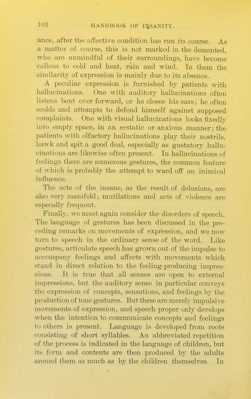 ance, after the affective condition has run its course. As a matter of course, this is not marked in the demented, who are unmindful of their surroundings, have become callous to cold and heat, rain and wind. In them the similarity of expression is mainly due to its absence. A peculiar expression is furnished by patients with hallucinations. One with auditory hallucinations often listens bent over forward, or he closes his ears; he often scolds and attempts to defend himself against supposed complaints. One with visual hallucinations looks fixedly into empty space, in an ecstatic or anxious manner; the patients with olfactory hallucinations play their nostrils, hawk and spit a good deal, especially as gustatory hallu- cinations are likewise often present. In hallucinations of feelings there are numerous gestures, the common feature of which is probably the attempt to ward off an inimical influence. The acts of the insane, as the result of delusions, are also very manifold; mutilations and acts of violence are especally frequent. Finally, we must again consider the disorders of speech. The language of gestures has been discussed in the pre- ceding remarks on movements of expression, and we now turn to speech in the ordinary sense of the word. Like gestures, articulate speech has grown out of the impulse to accompany feelings and affects with movements which stand in direct relation to the feeling-producing impres- sions. It is true that all senses are open to external impressions, but the auditory sense in particular conveys the expression of concepts, sensations, and feelings by the production of tone gestures. But these are merely impulsive movements of expression, and speech proper only develops when the intention to communicate concepts and feelings to others is present. Language is developed from roots consisting of short syllables. An abbreviated repetition of the process is indicated in the language of children, but its form and contents are then produced by the adults around them as much as by the children themselves. In