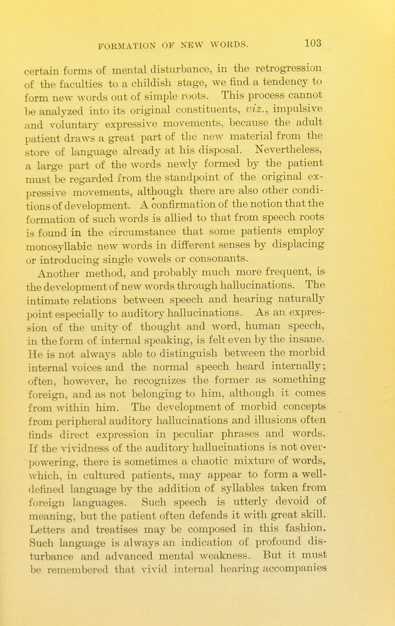 FORMATION OF NEW WORDS. certain forms of mental disturbance, in the retrogression of the faculties to a childish stage, we find a tendency to form new words out of simple roots. This process cannot he analyzed into its original constituents, viz., impulsive and voluntary expressive movements, because the adult patient draws a great part of the new material from the store of language already at his disposal. Nevertheless, a large part of the words newly formed by the patient must be regarded from the standpoint of the original ex- pressive movements, although there are also other condi- tions of development. A confirmation of the notion that the formation of such words is allied to that from speech roots is fouud in the circumstance that some patients employ monosyllabic new words in different senses by displacing or introducing single vowels or consonants. Another method, and probably much more frequent, is the development of new words through hallucinations. The intimate relations between speech and hearing naturally point especially to auditory hallucinations. As an expres- sion of the unity of thought and word, human speech, in the form of internal speaking, is felt even by the insane. He is not always able to distinguish between the morbid internal voices and the normal speech heard internally; often, however, he recognizes the former as something foreign, and as not belonging to him, although it comes from within him. The development of morbid concepts from peripheral auditory hallucinations and illusions often finds direct expression in peculiar phrases and words. If the vividness of the auditory hallucinations is not over- powering, there is sometimes a chaotic mixture of words, which, in cultured patients, may appear to form a well- defined language by the addition of syllables taken from foreign languages. Such speech is utterly devoid of meaning, but the patient often defends it with great skill. Letters and treatises may be composed in this fashion. Such language is always an indication of profound dis- turbance and advanced mental weakness. But it must be remembered that vivid internal hearing accompanies