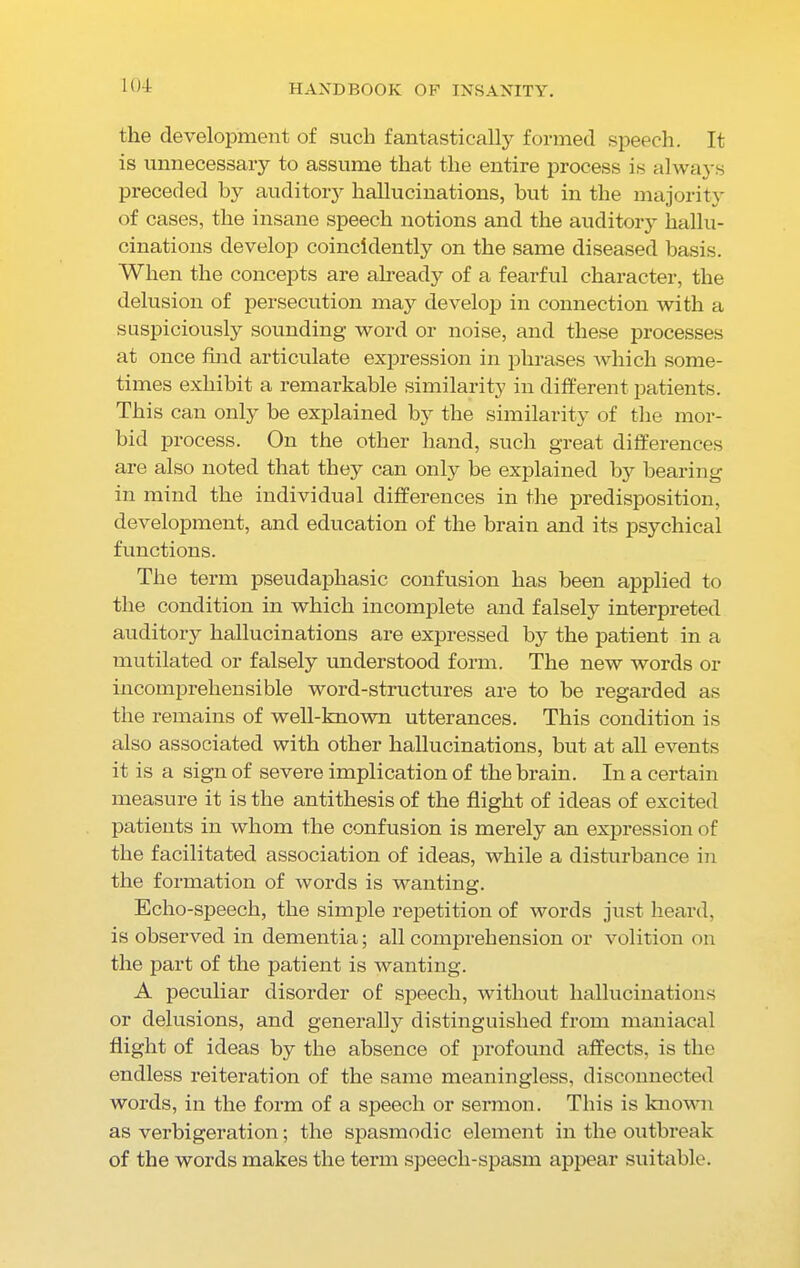 1(4 the development of such fantastically formed speech. It is unnecessary to assume that the entire process is always preceded by auditory hallucinations, but in the majority of cases, the insane speech notions and the auditory hallu- cinations develop coincldently on the same diseased basis. When the concepts are already of a fearful character, the delusion of persecution may develop in connection with a suspiciously sounding word or noise, and these processes at once find articulate expression in phrases which some- times exhibit a remarkable similarity in different patients. This can only be explained by the similarity of the mor- bid process. On the other hand, such great differences are also noted that they can only be explained by bearing in mind the individual differences in the predisposition, development, and education of the brain and its psychical functions. The term pseudaphasic confusion has been applied to the condition in which incomplete and falsely interpreted auditory hallucinations are expressed by the patient in a mutilated or falsely understood form. The new words or incomprehensible word-structures are to be regarded as the remains of well-known utterances. This condition is also associated with other hallucinations, but at all events it is a sign of severe implication of the brain. In a certain measure it is the antithesis of the flight of ideas of excited patients in whom the confusion is merely an expression of the facilitated association of ideas, while a disturbance in the formation of words is wanting. Echo-speech, the simple repetition of words just heard, is observed in dementia; all comprehension or volition on the part of the patient is wanting. A peculiar disorder of speech, without hallucinations or delusions, and generally distinguished from maniacal flight of ideas by the absence of profound affects, is the endless reiteration of the same meaningless, disconnected words, in the form of a speech or sermon. This is known as verbigeration; the spasmodic element in the outbreak of the words makes the term speecli-spasm appear suitable.