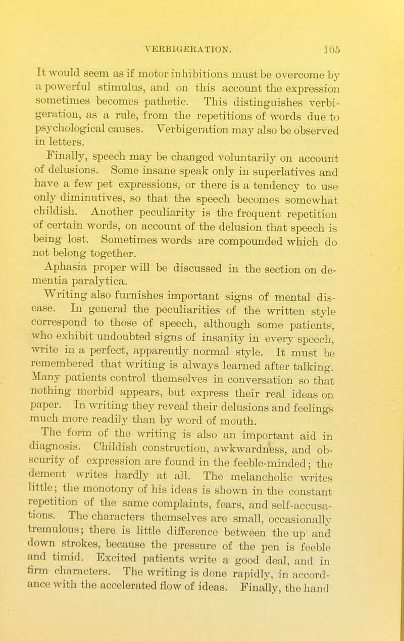 It would seem as if motor inhibitions must be overcome by a powerful stimulus, and on this account the expression sometimes becomes pathetic. This distinguishes verbi- geration, as a rule, from the repetitions of words due to psychological causes. Verbigeration may also be observed in letters. Finally, speech may be changed voluntarily on account of delusions. Some insane speak only in superlatives and have a few pet expressions, or there is a tendency to use only diminutives, so that the speech becomes somewhat childish. Another peculiarity is the frequent repetition of certain words, on account of the delusion that speech is being lost. Sometimes words are compounded which do not belong together. Aphasia proper will be discussed in the section on de- mentia paralytica. Writing also furnishes important signs of mental dis- ease. In general the peculiarities of the written style correspond to those of speech, although some patients, who exhibit undoubted signs of insanity in every speech, write in a perfect, apparently normal style. It must be remembered that writing is always learned after talking. Many patients control themselves in conversation so that nothing morbid appears, but express their real ideas on paper. In writing they reveal their delusions and feelings much more readily than by word of mouth. The form of the writing is also an important aid in diagnosis. Childish construction, awkwardness, and ob- scurity of expression are found in the feeble-minded; the dement writes hardly at all. The melancholic writes little; the monotony of his ideas is shown in the constant repetition of the same complaints, fears, and self-accusa- tions. The characters themselves are small, occasionally tremulous; there is little difference between the up and down strokes, because the pressure of the pen is feeble and timid. Excited patients write a good deal, and in firm characters. The writing is done rapidly, in accord- ance with the accelerated flow of ideas. Finally, the hand