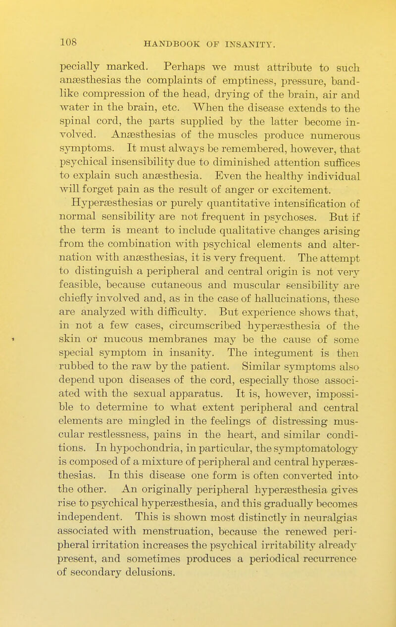 pecially marked. Perhaps we must attribute to sucli anaesthesias the complaints of emptiness, pressure, band- like compression of the head, drying of the brain, air and water in the brain, etc. When the disease extends to the spinal cord, the parts supplied by the latter become in- volved. Anaesthesias of the muscles produce numerous symptoms. It must always be remembered, however, that psychical insensibility due to diminished attention suffices to explain such anaesthesia. Even the healthy individual will forget pain as the result of anger or excitement. Hvperaesthesias or purely quantitative intensification of normal sensibility are not frequent in psychoses. But if the term is meant to include qualitative changes arising from the combination with psychical elements and alter- nation with anaesthesias, it is very frequent. The attempt to distinguish a peripheral and central origin is not very feasible, because cutaneous and muscular sensibility are chiefly involved and, as in the case of hallucinations, these are analyzed with difficulty. But experience shows that, in not a few cases, circumscribed hyperaesthesia of the skin or mucous membranes may be the cause of some special symptom in insanity. The integument is then rubbed to the raw by the patient. Similar symptoms also depend upon diseases of the cord, especially those associ- ated with the sexual apparatus. It is, however, impossi- ble to determine to what extent peripheral and central elements are mingled in the feelings of distressing mus- cular restlessness, pains in the heart, and similar condi- tions. In hypochondria, in particular, the symptomatology is composed of a mixture of peripheral and central liypenes- thesias. In this disease one form is often converted into the other. An originally peripheral hyperesthesia, gives rise to psychical hyperesthesia, and this gradually becomes independent. This is shown most distinctly in neuralgias associated with menstruation, because the renewed peri- pheral irritation increases the psychical irritability already present, and sometimes produces a periodical recurrence of secondary delusions.