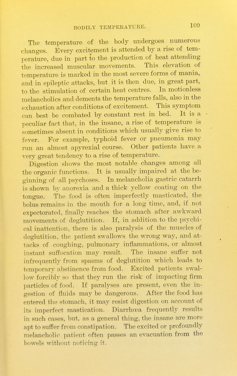 BODILY TEMPERATURE. The temperature of the body undergoes numerous changes. Every excitement is attended by a rise of tem- perature, due in part to the production of heat attending the increased muscular movements. This elevation of temperature is marked in the most severe forms of mania, and in epileptic attacks, but it is then due, in great part, to the stimulation of certain heat centres. In motionless melancholics and dements the temperature falls, also in the exhaustion after conditions of excitement. This symptom can best he combated by constant rest in bed. It is a peculiar fact that, in the insane, a rise of temperature is sometimes absent in conditions which usually give rise to fever. For example, typhoid fever or pneumonia may run an almost apjwexial course. Other patients have a very great tendency to a rise of temperature. Digestion shows the most notable changes among all the organic functions. It is usually impaired at the be- ginning of all psychoses. In melancholia gastric catarrh is shown by anorexia and a thick yellow coating on the tongue. The food is often imperfectly masticated, the bolus remains in the mouth for a long time, and, if not expectorated, finallj' reaches the stomach after awkward movements of deglutition. If, in addition to the psychi- cal inattention, there is also paralysis of the muscles of deglutition, the patient swallows the wrong way, and at- tacks of coughing, pulmonary inflammations, or almost instant suffocation may result. The insane suffer not infrequently from spasms of deglutition which leads to temporary abstinence from food. Excited patients swal- low forcibly so that they run the risk of impacting firm particles of food. If paralyses are present, even the in- gestion of fluids may be dangerous. After the food has entered the stomach, it may resist digestion on account of its imperfect mastication. Diarrhoea frequently results in such cases, but, as a general thing, the insane are more apt to suffer from constipation. The excited or profoundly melancholic patient often passes an evacuation from the bowels without noticing it.