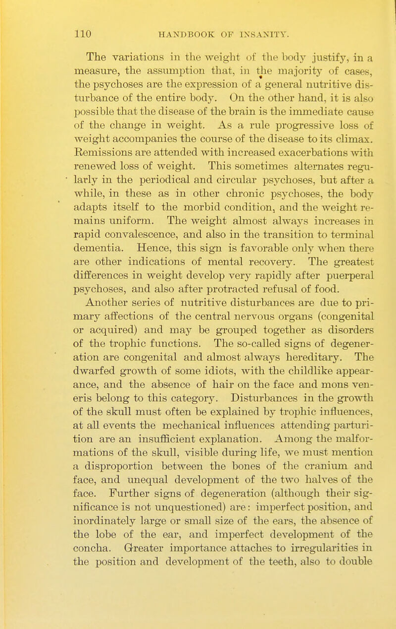 The variations in the weight of the body justify, in a measure, the assumption that, in the majority of cases, the psychoses are the expression of a general nutritive dis- turbance of the entire body. On the other hand, it is also possible that the disease of the brain is the immediate cause of the change in weight. As a rule progressive loss of weight accompanies the course of the disease to its climax. Remissions are attended with increased exacerbations with renewed loss of weight. This sometimes alternates regu- larly in the periodical and circular psychoses, but after a while, in these as in other chronic psychoses, the body adapts itself to the morbid condition, and the weight re- mains uniform. The weight almost always increases in rapid convalescence, and also in the transition to terminal dementia. Hence, this sign is favorable only when there are other indications of mental recovery. The greatest differences in weight develop very rapidly after puerperal psychoses, and also after protracted refusal of food. Another series of nutritive disturbances are due to pri- mary affections of the central nervous organs (congenital or acquired) and may be grouped together as disorders of the trophic functions. The so-called signs of degener- ation are congenital and almost always hereditary. The dwarfed growth of some idiots, with the childlike appear- ance, and the absence of hair on the face and mons ven- eris belong to this category. Disturbances in the growth of the skull must often be explained by trophic influences, at all events the mechanical influences attending parturi- tion are an insufficient explanation. Among the malfor- mations of the skull, visible during life, we must mention a disproportion between the bones of the cranium and face, and unequal development of the two halves of the face. Further signs of degeneration (although their sig- nificance is not unquestioned) are: imperfect position, and inordinately large or small size of the ears, the absence of the lobe of the ear, and imperfect development of the concha. Greater importance attaches to irregularities in the position and development of the teeth, also to double