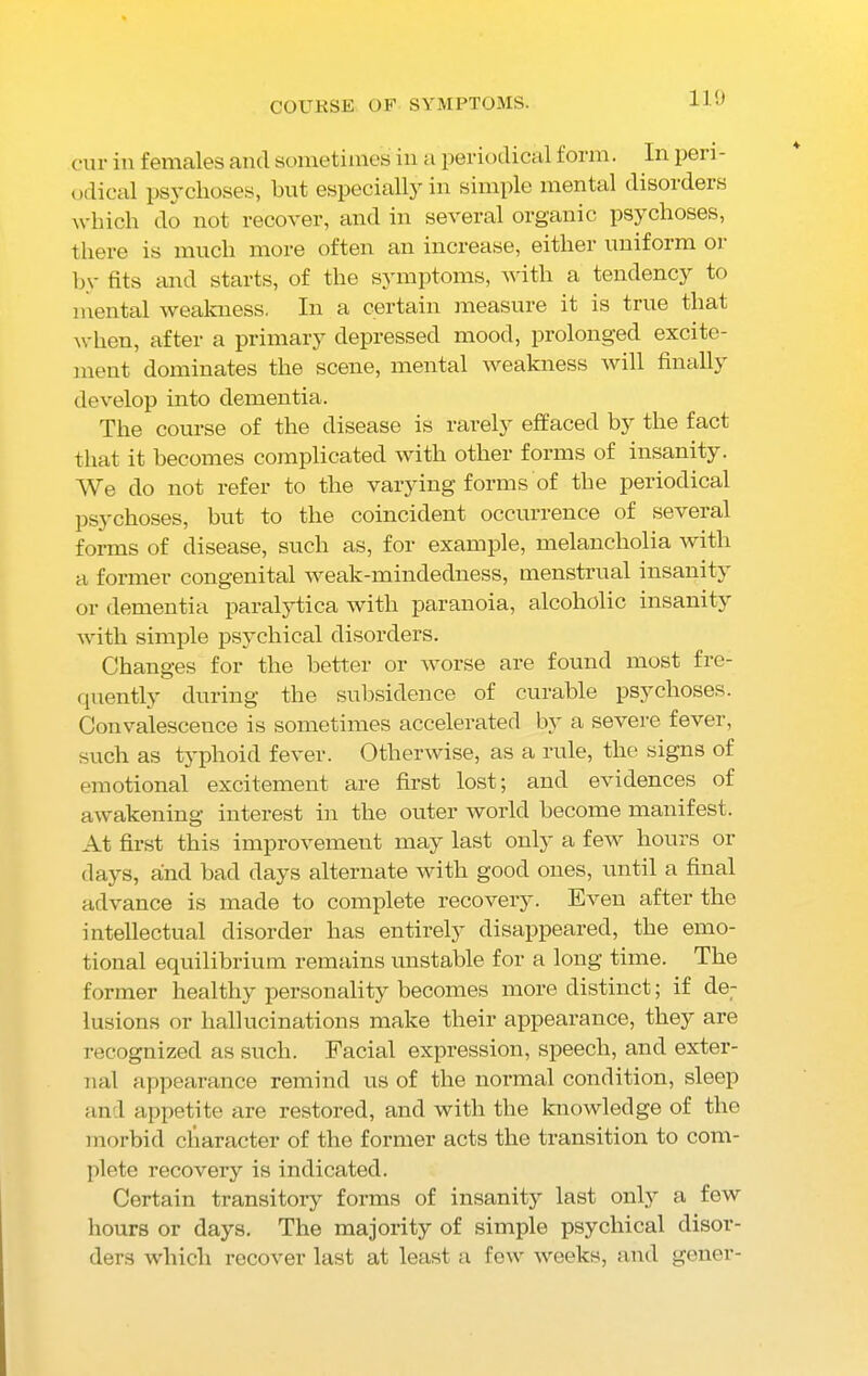 COURSE OF SYMPTOMS. 110 cur in females and sometimes in a periodical form. In pci i- odieal psychoses, but especially in simple mental disorders which do not recover, and in several organic psychoses, there is much more often an increase, either uniform or by fits and starts, of the symptoms, with a tendency to mental weakness. In a certain measure it is true that when, after a primary depressed mood, prolonged excite- ment dominates the scene, mental weakness will finally develop into dementia. The course of the disease is rarely effaced by the fact that it becomes complicated with other forms of insanity. We do not refer to the varying forms of the periodical psychoses, but to the coincident occurrence of several forms of disease, such as, for example, melancholia with a former congenital weak-mindedness, menstrual insanity or dementia paralytica with paranoia, alcoholic insanity with simple psychical disorders. Changes for the better or worse are found most fre- quently during the subsidence of curable psychoses. Convalescence is sometimes accelerated by a severe fever, such as typhoid fever. Otherwise, as a rule, the signs of emotional excitement are first lost; and evidences of awakening interest in the outer world become manifest. At first this improvement may last only a few hours or days, and bad days alternate with good ones, until a final advance is made to complete recovery. Even after the intellectual disorder has entirely disappeared, the emo- tional equilibrium remains unstable for a long time. The former healthy personality becomes more distinct; if de- lusions or hallucinations make their appearance, they are recognized as such. Facial expression, speech, and exter- nal appearance remind us of the normal condition, sleep and appetite are restored, and with the knowledge of the morbid character of the former acts the transition to com- plete recovery is indicated. Certain transitory forms of insanity last only a few hours or days. The majority of simple psychical disor- ders which recover last at least a few weeks, and gener-