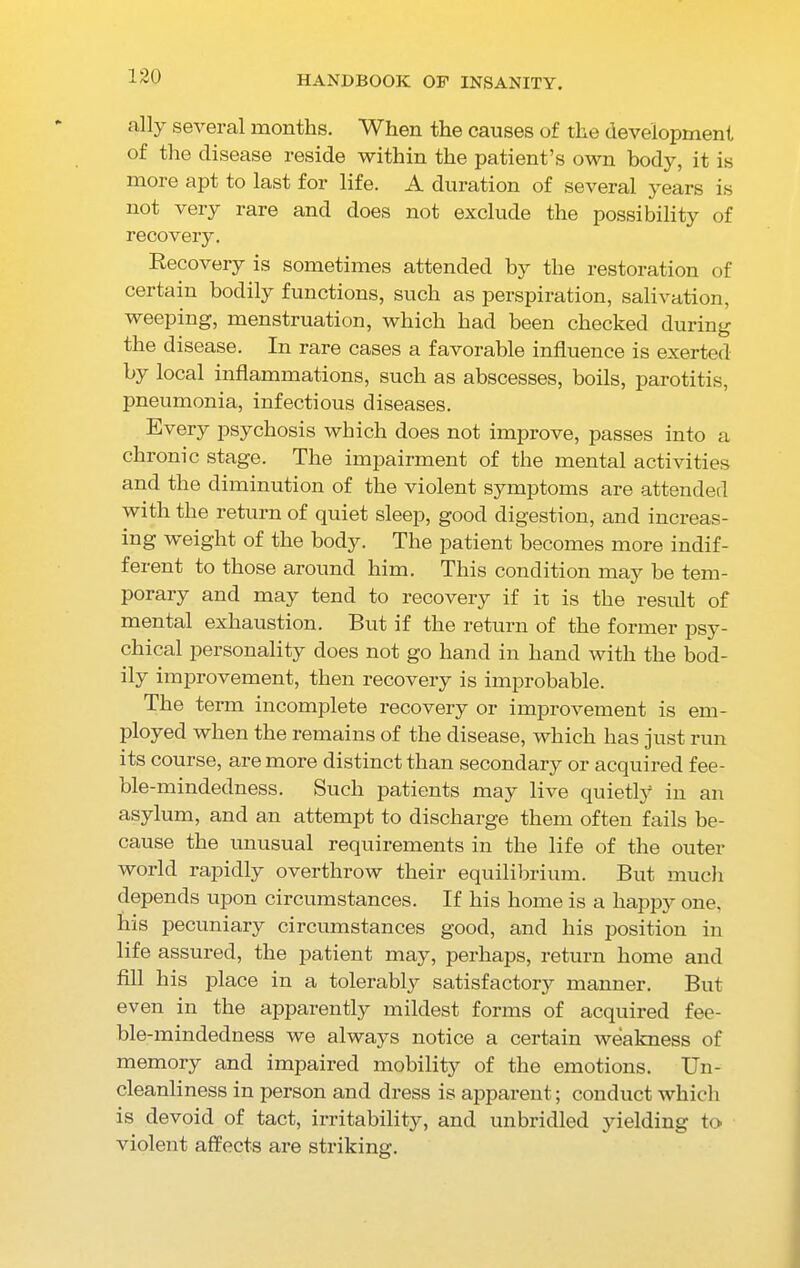 ally several months. When the causes of the development of the disease reside within the patient’s own body, it is more apt to last for life. A duration of several years is not very rare and does not exclude the possibility of recovery. Recovery is sometimes attended by the restoration of certain bodily functions, such as perspiration, salivation, weeping, menstruation, which had been checked during the disease. In rare cases a favorable influence is exerted by local inflammations, such as abscesses, boils, parotitis, pneumonia, infectious diseases. Every psychosis which does not improve, passes into a chronic stage. The impairment of the mental activities and the diminution of the violent symptoms are attended with the return of quiet sleep, good digestion, and increas- ing weight of the body. The patient becomes more indif- ferent to those around him. This condition may be tem- porary and may tend to recovery if it is the result of mental exhaustion. But if the return of the former psy- chical personality does not go hand in hand with the bod- ily improvement, then recovery is improbable. The term incomplete recovery or improvement is em- ployed when the remains of the disease, which has just run its course, are more distinct than secondary or acquired fee- ble-mindedness. Such patients may live quietly in an asylum, and an attempt to discharge them often fails be- cause the unusual requirements in the life of the outer world rapidly overthrow their equilibrium. But much depends upon circumstances. If his home is a happy one, his pecuniary circumstances good, and his position in life assured, the patient may, perhaps, return home and fill his place in a tolerably satisfactory manner. But even in the apparently mildest forms of acquired fee- ble-mindedness we always notice a certain weakness of memory and impaired mobility of the emotions. Un- cleanliness in person and dress is apparent; conduct which is devoid of tact, irritability, and unbridled yielding to violent affects are striking.