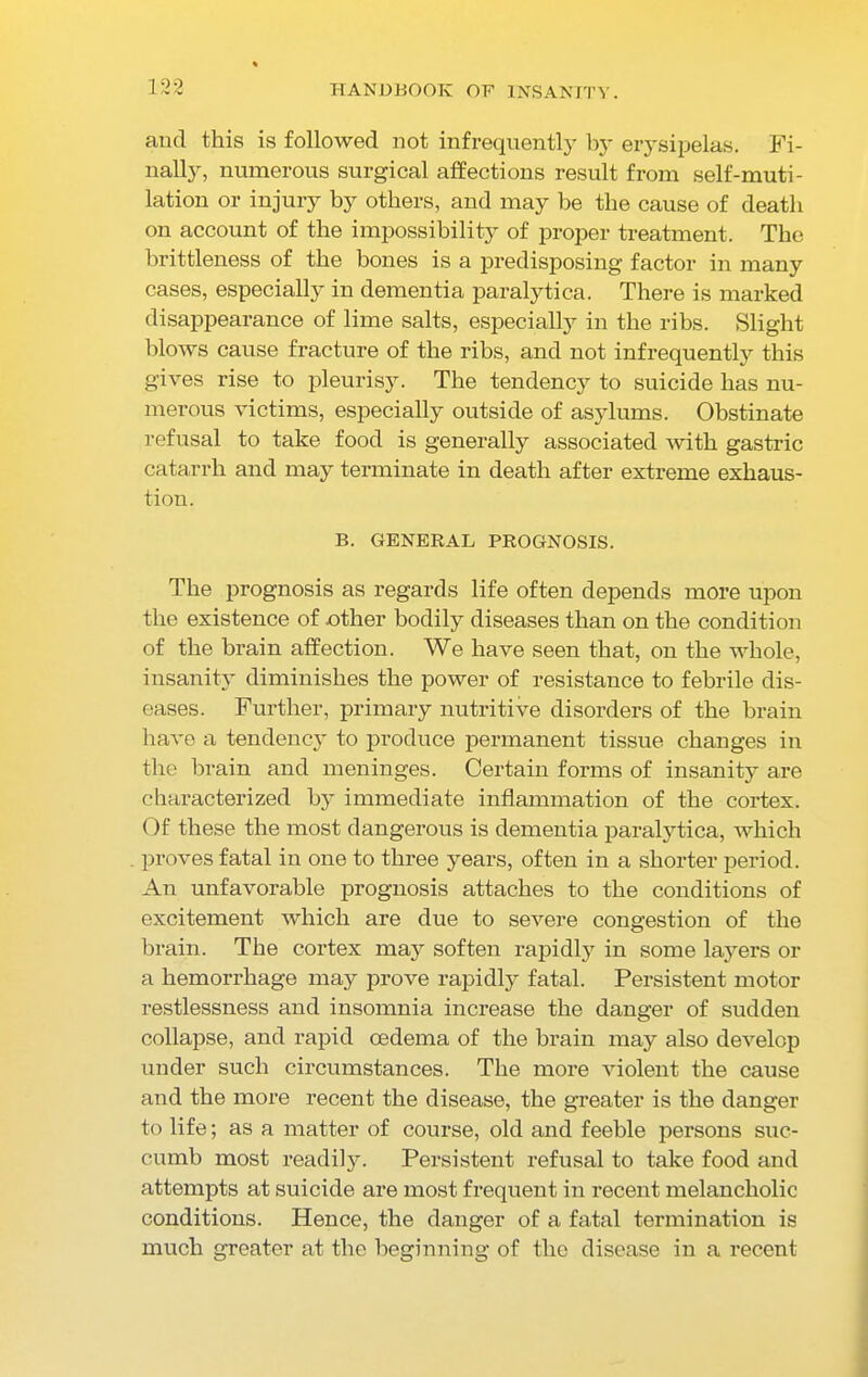 and this is followed not infrequently by erysipelas. Fi- nally, numerous surgical affections result from self-muti- lation or injury by others, and may be the cause of death on account of the impossibility of proper treatment. The brittleness of the bones is a predisposing factor in many cases, especially in dementia paralytica. There is marked disappearance of lime salts, especially in the ribs. Slight blows cause fracture of the ribs, and not infrequently this gives rise to pleurisy. The tendency to suicide has nu- merous victims, especially outside of asylums. Obstinate refusal to take food is generally associated with gastric catarrh and may terminate in death after extreme exhaus- tion. B. GENERAL PROGNOSIS. The prognosis as regards life often depends more upon the existence of other bodily diseases than on the condition of the brain affection. We have seen that, on the whole, insanity diminishes the power of resistance to febrile dis- eases. Further, primary nutritive disorders of the brain have a tendency to produce permanent tissue changes in the brain and meninges. Certain forms of insanity are characterized by immediate inflammation of the cortex. Of these the most dangerous is dementia paralytica, which proves fatal in one to three years, often in a shorter period. An unfavorable prognosis attaches to the conditions of excitement which are due to severe congestion of the brain. The cortex may soften rapidly in some layers or a hemorrhage may prove rapidly fatal. Persistent motor restlessness and insomnia increase the danger of sudden collapse, and rapid oedema of the brain may also develop under such circumstances. The more violent the cause and the more recent the disease, the greater is the danger to life; as a matter of course, old and feeble persons suc- cumb most readily. Persistent refusal to take food and attempts at suicide are most frequent in recent melancholic conditions. Hence, the danger of a fatal termination is much greater at the beginning of the disease in a recent