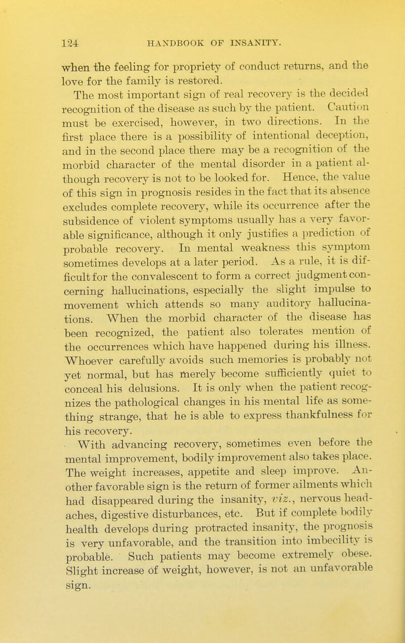 when the feeling for propriety of conduct returns, and the love for the family is restored. The most important sign of real recovery is the decided recognition of the disease as such by the patient. Caution must be exercised, however, in two directions. In the first place there is a possibility of intentional deception, and in the second place there may be a recognition of the morbid character of the mental disorder in a patient al- though recovery is not to be looked for. Hence, the value of this sign in prognosis resides in the fact that its absence excludes complete recovery, while its occurrence after the subsidence of violent symptoms usually has a very favor- able significance, although it only justifies a prediction of probable recovery. In mental weakness this symptom sometimes develops at a later period. As a rule, it is dif- ficult for the convalescent to form a correct judgment con- cerning hallucinations, especially the slight impulse to movement which attends so many auditory hallucina- tions. When the morbid character of the disease has been recognized, the patient also tolerates mention of the occurrences which have happened during his illness. Whoever carefully avoids such memories is probably not yet normal, but has merely become sufficiently quiet to conceal his delusions. It is only when the patient recog- nizes the pathological changes in his mental life as some- thing strange, that he is able to express thankfulness for his recovery. With advancing recovery, sometimes even before the mental improvement, bodily improvement also takes place. The weight increases, appetite and sleep improve. An- other favorable sign is the return of former ailments which had disappeared during the insanity, viz., nervous head- aches, digestive disturbances, etc. But if complete bodily health develops during protracted insanity’, the prognosis is very unfavorable, and the transition into imbecility is probable. Such patients may become extremely obese. Slight increase of weight, however, is not an unfavorable sign.