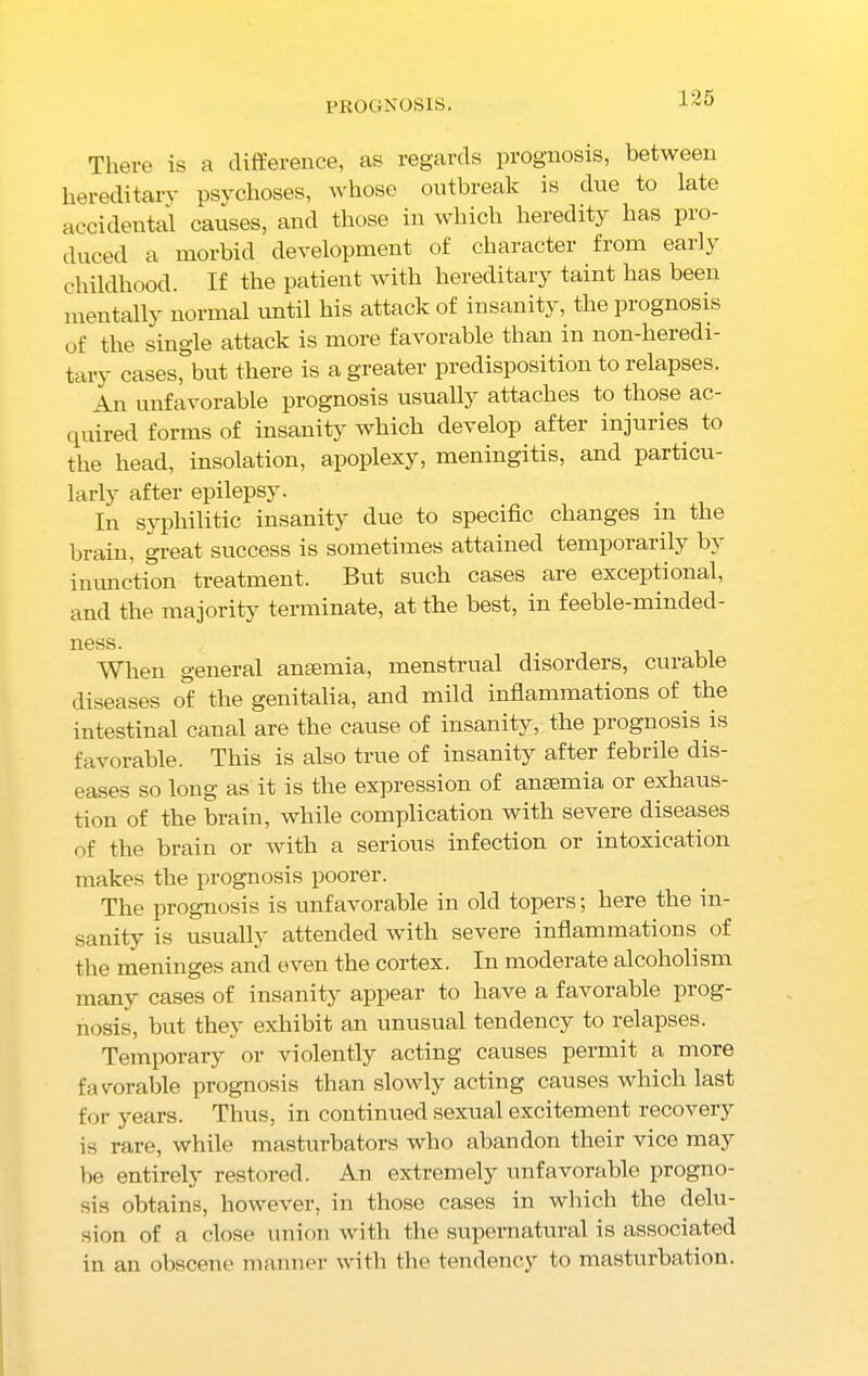 There is a difference, as regards prognosis, between hereditary psychoses, whose outbreak is due to late accidental causes, and those in which heredity has pio- duced a morbid development of character from early childhood. If the patient with hereditary taint has been mentally normal until his attack of insanity, the prognosis of the single attack is more favorable than in non-heredi- tary cases, but there is a greater predisposition to relapses. An unfavorable prognosis usually attaches to those ac- quired forms of insanity which develop after injuries to the head, insolation, apoplexy, meningitis, and particu- larly’- after epilepsy. In syphilitic insanity due to specific changes in the brain, great success is sometimes attained temporarily by inunction treatment. But such cases are exceptional, and the majority terminate, at the best, in feeble-minded- ness. _ When general anaemia, menstrual disorders, curable diseases of the genitalia, and mild inflammations of the intestinal canal are the cause of insanity, the prognosis is favorable. This is also true of insanity after febrile dis- eases so long as it is the expression of anaemia or exhaus- tion of the brain, while complication with severe diseases of the brain or with a serious infection or intoxication makes the prognosis poorer. The prognosis is unfavorable in old topers; here the in- sanity is usually attended with severe inflammations of the meninges and even the cortex. In moderate alcoholism many cases of insanity' appear to have a favoiable piog- nosis, but they exhibit an unusual tendency to relapses. Temporary or violently acting causes permit a more favorable prognosis than slowly' acting causes which last for years. Thus, in continued sexual excitement recovery is rare, while masturbators who abandon their vice may be entirely restored. An extremely unfavorable progno- sis obtains, however, in those cases in which the delu- sion of a close union with the supernatural is associated in an obscene manner with the tendency' to masturbation.