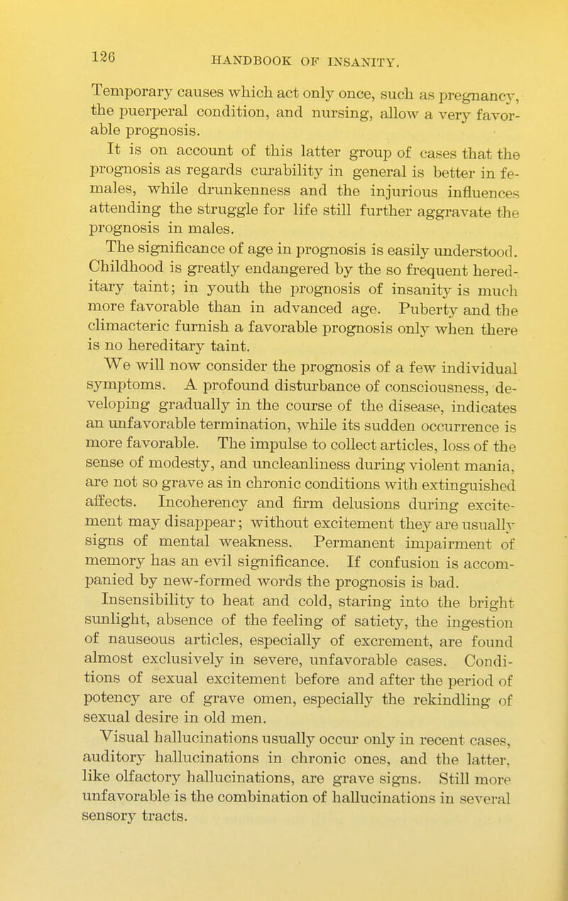 Temporary causes which act only once, such as pregnancy, the puerperal condition, and nursing, allow a very favor- able prognosis. It is on account of this latter group of cases that the prognosis as regards curability in general is better in fe- males, while drunkenness and the injurious influences attending the struggle for life still further aggravate the prognosis in males. The significance of age in prognosis is easily understood. Childhood is greatly endangered by the so frequent hered- itary taint; in youth the prognosis of insanity is much more favorable than in advanced age. Puberty and the climacteric furnish a favorable prognosis only when there is no hereditary taint. We will now consider the prognosis of a few individual symptoms. A profound disturbance of consciousness, de- veloping gradually in the course of the disease, indicates an unfavorable termination, while its sudden occurrence is more favorable. The impulse to collect articles, loss of the sense of modesty, and uncleanliness during violent mania, are not so grave as in chronic conditions with extinguished affects. Incoherency and firm delusions during excite- ment may disappear; without excitement they are usually signs of mental weakness. Permanent impairment of memory has an evil significance. If confusion is accom- panied by new-formed words the prognosis is bad. Insensibility to heat and cold, staring into the bright sunlight, absence of the feeling of satiety, the ingestion of nauseous articles, especially of excrement, are found almost exclusive^ in severe, unfavorable cases. Condi- tions of sexual excitement before and after the period of potency are of grave omen, especially the rekindling of sexual desire in old men. Visual hallucinations usually occur only in recent cases, auditory hallucinations in chronic ones, and the latter, like olfactory hallucinations, are grave signs. Still more unfavorable is the combination of hallucinations in several sensory tracts.