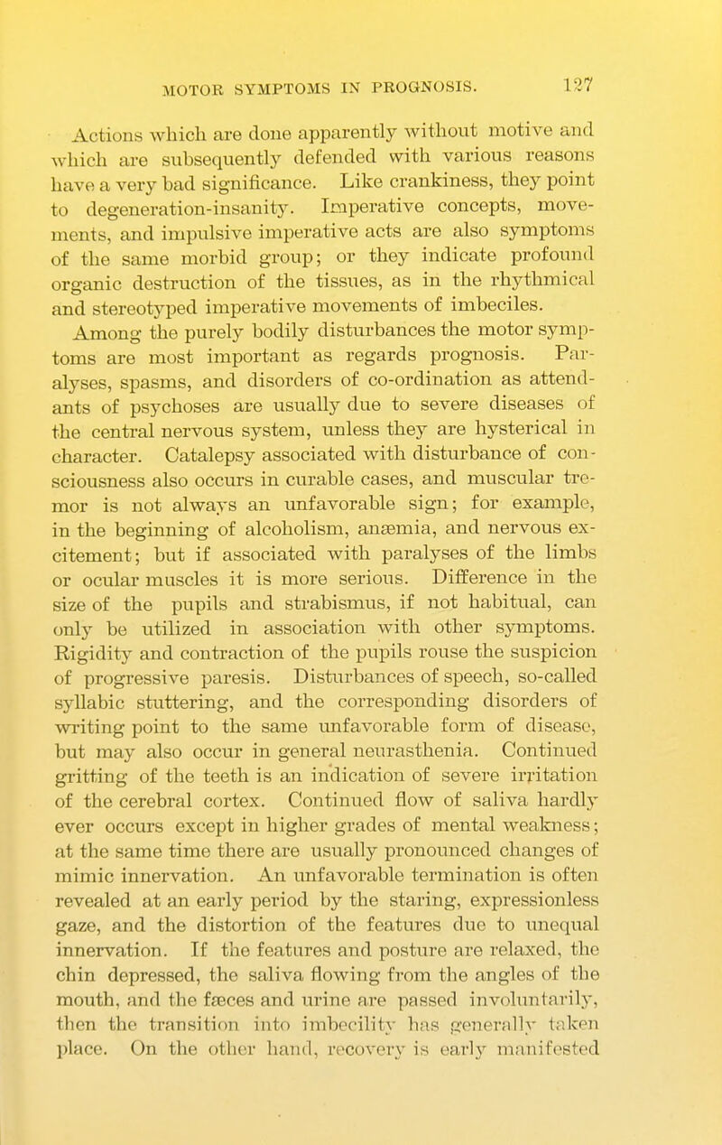 MOTOR SYMPTOMS IN PROGNOSIS. Actions which are done apparently without motive and which are subsequently defended with various reasons have a very bad significance. Like crankiness, they point to degeneration-insanity. Imperative concepts, move- ments, and impulsive imperative acts are also symptoms of the same morbid group; or they indicate profound organic destruction of the tissues, as in the rhythmical and stereotyped imperative movements of imbeciles. Among the purely bodily disturbances the motor symp- toms are most important as regards prognosis. Par- alyses, spasms, and disorders of co-ordination as attend- ants of psychoses are usually due to severe diseases of the central nervous system, unless they are hysterical in character. Catalepsy associated with disturbance of con- sciousness also occurs in curable cases, and muscular tre- mor is not always an unfavorable sign; for example, in the beginning of alcoholism, anaemia, and nervous ex- citement; but if associated with paralyses of the limbs or ocular muscles it is more serious. Difference in the size of the pupils and strabismus, if not habitual, can only be utilized in association with other symptoms. Rigidity and contraction of the pupils rouse the suspicion of progressive paresis. Disturbances of speech, so-called syllabic stuttering, and the corresponding disorders of writing point to the same unfavorable form of disease, but may also occur in general neurasthenia. Continued gritting of the teeth is an indication of severe irritation of the cerebral cortex. Continued flow of saliva hardly ever occurs except in higher grades of mental weakness; at the same time there are usually pronounced changes of mimic innervation. An unfavorable termination is often revealed at an early period by the staring, expressionless gaze, and the distortion of the features due to unequal innervation. If the features and posture are relaxed, the chin depressed, the saliva flowing from the angles of the mouth, and the fasces and urine are passed involuntarily, then the transition into imbecility has generally taken place. On the other hand, recovery is early manifested