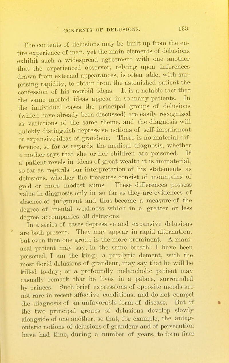 CONTENTS OF DELUSIONS. 13<£ The contents of delusions may be built up from the en- tire experience of man, yet the main elements of delusions exhibit such a widespread agreement with one another that the experienced observer, relying upon inferences drawn from external appearances, is often able, with sur- prising rapidity, to obtain from the astonished patient the confession of his morbid ideas. It is a notable fact that the same morbid ideas appear in so many patients. In the individual cases the principal groups of delusions (which have already been discussed) are easily recognized as variations of the same theme, and the diagnosis will quickly distinguish depressive notions of self-impairment or expansive ideas of grandeur. There is no material dif- ference, so far as regards the medical diagnosis, whether a mother Says that she or her children are poisoned. If a patient revels in ideas of great wealth it is immaterial, so far as regards our interpretation of his statements as delusions, whether the treasures consist of mountains of gold or more modest sums. These differences possess value in diagnosis only in so far as they are evidences of absence of judgment and thus become a measure of the degree of mental weakness which in a greater or less degree accompanies all delusions. In a series of cases depressive and expansive delusions are both present. They may appear in rapid alternation, but even then one group is the more prominent. A mani- acal patient may say, in the same breath: I have been poisoned, I am the king; a paralytic dement, with the most florid delusions of grandeur, may say that he will be killed to-day; or a profoundly melancholic patient may casually remark that he lives in a palace, surrounded by princes. Such brief expressions of opposite moods are not rare in recent affective conditions, and do not compel the diagnosis of an unfavorable form of disease. But if the two principal groups of delusions develop slowly alongside of one another, so that, for example, the antag- onistic notions of delusions of grandeur and of persecution have had time, during a number of years, to form firm