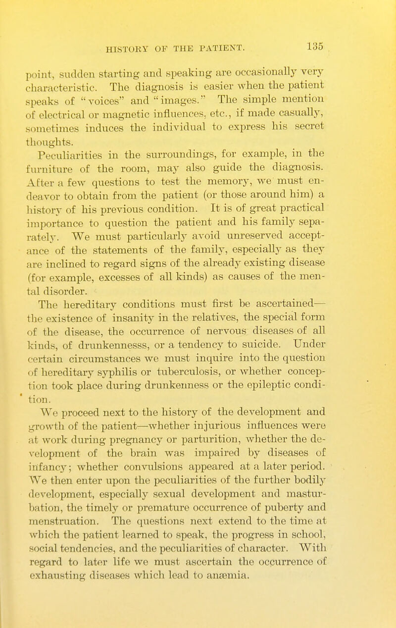 HISTORY OF THE PATIENT. point, sudden starting and speaking are occasionally very characteristic. The diagnosis is easier when the patient speaks of “voices” and “images.” The simple mention of electrical or magnetic influences, etc., if made casually, sometimes induces the individual to express his secret thoughts. Peculiarities in the surroundings, for example, in the furniture of the room, may also guide the diagnosis. After a few questions to test the memory, we must en- deavor to obtain from the patient (or those around him) a history of his previous condition. It is of great practical importance to question the patient and his family sepa- rately. We must particularly avoid unreserved accept- ance of the statements of the family, especially as they are inclined to regard signs of the already existing disease (for example, excesses of all kinds) as causes of the men- tal disorder. The hereditary conditions must first be ascertained— the existence of insanity in the relatives, the special form of the disease, the occurrence of nervous diseases of all kinds, of drunkennesss, or a tendency to suicide. Under certain circumstances we must inquire into the question of hereditary syphilis or tuberculosis, or whether concep- tion took place during drunkenness or the epileptic condi- tion. We proceed next to the history of the development and growth of the patient—whether injurious influences were at work during pregnancy or parturition, whether the de- velopment of the brain was impaired by diseases of infancy; whether convulsions appeared at a later period. We then enter upon the peculiarities of the further bodily development, especially sexual development and mastur- bation, the timely or premature occurrence of puberty and menstruation. The questions next extend to the time at which the patient learned to speak, the progress in school, social tendencies, and the peculiarities of character. With regard to later life we must ascertain the occurrence of exhausting diseases which lead to anaemia.