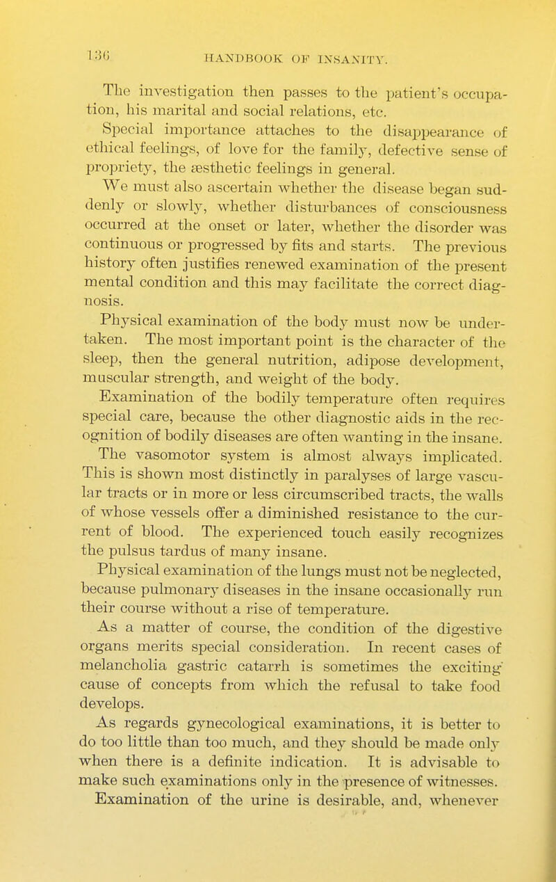 The investigation then passes to the patient’s occupa- tion, his marital and social relations, etc. Special importance attaches to the disappearance of ethical feelings, of love for the family, defective sense of propriety, the aesthetic feelings in general. We must also ascertain whether the disease began sud- denly or slowly, whether disturbances of consciousness occurred at the onset or later, whether the disorder was continuous or progressed by fits and starts. The previous history often justifies renewed examination of the present mental condition and this may facilitate the correct diag- nosis. Physical examination of the body must now be under- taken. The most important point is the character of the sleep, then the general nutrition, adipose development, muscular strength, and weight of the body. Examination of the bodily temperature often requires special care, because the other diagnostic aids in the rec- ognition of bodily diseases are often wanting in the insane. The vasomotor system is almost always implicated. This is shown most distinctly in paralyses of large vascu- lar tracts or in more or less circumscribed tracts, the walls of whose vessels offer a diminished resistance to the cur- rent of blood. The experienced touch easily recognizes the pulsus tardus of many insane. Physical examination of the lungs must not be neglected, because pulmonary diseases in the insane occasionally run their course without a rise of temperature. As a matter of course, the condition of the digestive organs merits special consideration. In recent cases of melancholia gastric catarrh is sometimes the exciting- cause of concepts from which the refusal to take food develops. As regards gynecological examinations, it is better to do too little than too much, and they should be made onty when there is a definite indication. It is advisable to make such examinations only in the presence of witnesses. Examination of the urine is desirable, and, whenever