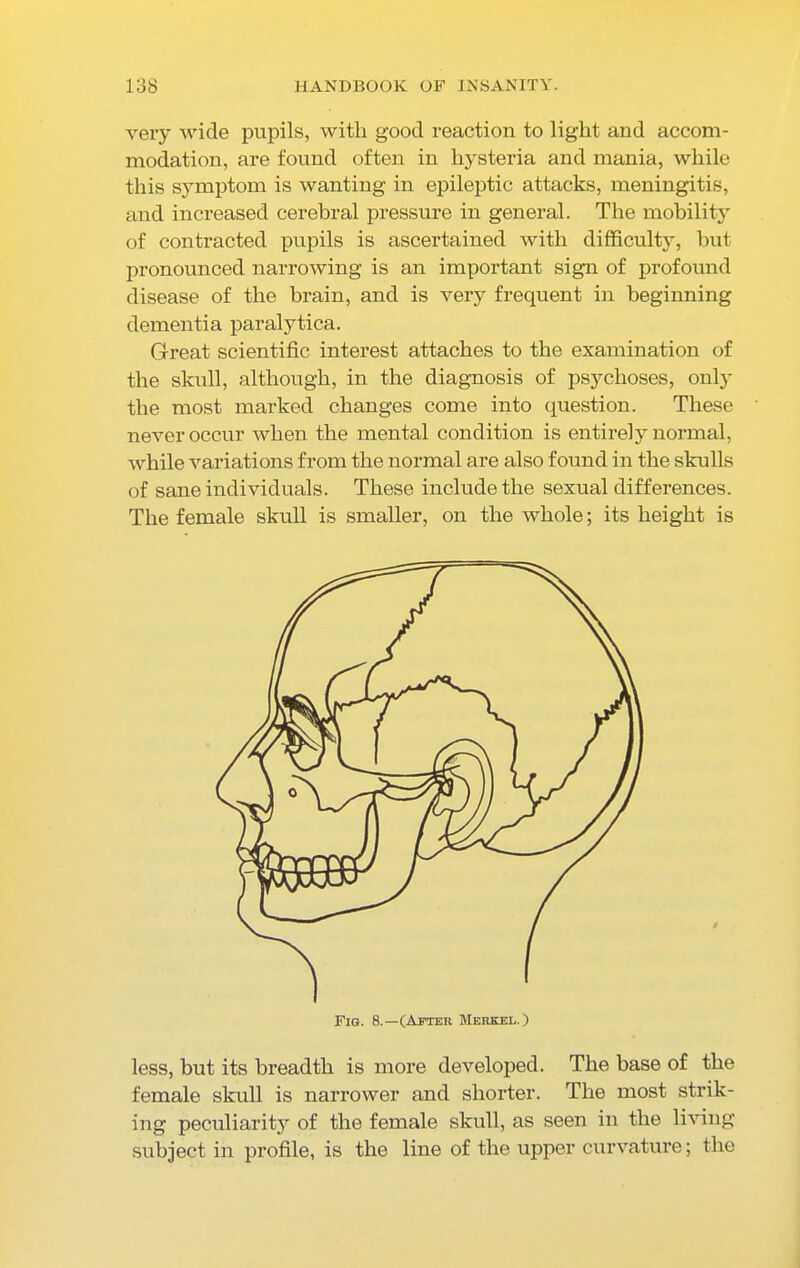 very wide pupils, with good reaction to light and accom- modation, are found often in hysteria and mania, while this symptom is wanting in epileptic attacks, meningitis, and increased cerebral pressure in general. The mobility of contracted pupils is ascertained with difficulty, but pronounced narrowing is an important sign of profound disease of the brain, and is very frequent in beginning dementia paralytica. Great scientific interest attaches to the examination of the skull, although, in the diagnosis of psychoses, only the most marked changes come into question. These never occur when the mental condition is entirely normal, while variations from the normal are also found in the skulls of sane individuals. These include the sexual differences. The female skull is smaller, on the whole; its height is less, but its breadth is more developed. The base of the female skull is narrower and shorter. The most strik- ing peculiarity of the female skull, as seen in the living subject in profile, is the line of the upper curvature; the