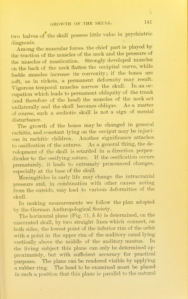 growth of the skull. two halves of* the skull possess little value in psychiatric diagnosis. Among' the muscular forces the chief part is played bj the traction of the muscles of the neck and the pressure of the muscles of mastication. Strongly developed muscles on the back of the neck flatten the occipital curve, while feeble muscles increase its convexity; if the bones are soft, as in rickets, a permanent deformity may result. Vigorous temporal muscles narrow the skull. In an oc- cupation which leads to permanent obliquity of the trunk (and therefore of the head) the muscles of the neck act unilaterally and the skull becomes oblique. As a matter of course, such a scoliotic skull is not a sign of mental disturbance. The growth of the bones may be changed in general rachitis, and constant lying on the occiput may be injuri- ous in rachitic children. Another significance attaches to ossification of the sutures. As a general thing, the de- velopment of the skull is retarded in a direction perpen- dicular to the ossifying suture. If the ossification occurs prematurely, it leads to extremely pronounced changes, especially at the base of the skull. Meningitides in early life may change the intracranial pressure and, in combination with other causes acting from the outside, may lead to various deformities of the skull. In making measurements we follow the plan adopted by the German Anthropological Society. The horizontal plane (Fig. 11, h h) is determined, on the macerated skull, by two straight lines which connect, on both sides, the lowest point of the inferior rim of the orbit with a point in the upper rim of the auditory canal lying vertically above the middle of the auditory meatus. In the living subject this plane can only be determined ap- proximately, but with sufficient accuracy for practical purposes. The plane can be rendered visible by applying a rubber ring. The head to be examined must be placed in such a position that this plane is parallel to the natural