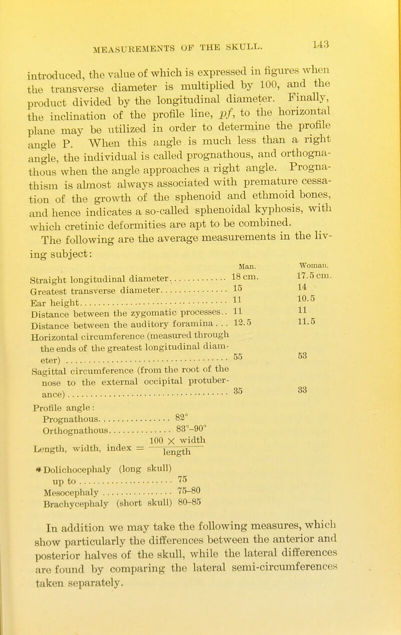 MEASUREMENTS OF THE SKULL. introduced, the value of which is expressed in figures when the transverse diameter is multiplied by 100, and the product divided by the longitudinal diameter. Finally, the inclination of the profile line, pf, to the horizontal plane may be utilized in order to determine the profile angle P. When this angle is much less than a right angle, the individual is called prognathous, and orthogna- thous when the angle approaches a right angle. Progna- thism is almost always associated with premature cessa- tion of the growth of the sphenoid and ethmoid bones, and hence indicates a so-called sphenoidal kyphosis, with which cretinic deformities are apt to be combined. The following are the average measurements in the liv- ing subject: Straight longitudinal diameter. Greatest transverse diameter Ear height Distance between the zygomatic processes.. Distance between the auditory foramina . .. Horizontal circumference (measured through the ends of the greatest longitudinal diam- eter) Sagittal circumference (from the root of the nose to the external occipital protuber- ance) Profile angle: Pi-ognathous 82° Orthognathous 83°-90 100 X width Length, width, index = length Man. 18 cm. 15 11 11 12.5 55 35 Woman. 17.5 cm. 14 10.5 11 11.5 53 33 * Dolichocephaly (long skull) up to 75 Mesocephaly 75-80 Brachycephaly (short skull) 80-85 In addition we may take the following measures, which show particularly the differences between the anterior and posterior halves of the skull, while the lateral differences are found by comparing the lateral semi-circumferences taken separately.