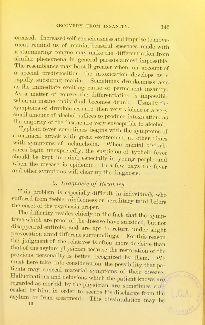 RECOVERY FROM INSANITY. creased. Increased self-consciousness and impulse to move- ment remind us of mania, boastful speeches made with a stammering tongue may make the differentiation from similar phenomena in general paresis almost impossible. The resemblance may be still greater when, on account of a special predisposition, the intoxication develops as a rapidly subsiding mania. Sometimes drunkenness acts as the immediate exciting cause of permanent insanity. As a matter of course, the differentiation is impossible when an insane individual becomes drunk. Usually the symptoms of drunkenness are then very violent or a very small amount of alcohol suffices to produce intoxication, as the majority of the insane are very susceptible to alcohol. Typhoid fever sometimes begins with the symptoms of a maniacal attack with great excitement, at other times with symptoms of melancholia. When mental disturb- ances begin unexpectedly, the suspicion of typhoid fever should be kept in mind, especially in young people and when the disease is epidemic. In a few days the fever and other symptoms will clear up the diagnosis. 2. Diagnosis of Recovery. This problem is especially difficult in individuals who suffered from feeble-mindedness or hereditary taint before the onset of the psychosis proper. The difficulty resides chiefly in the fact that the symp- toms which are proof of the disease have subsided, but not disappeared entirely, and are apt to return under slight provocation amid different surroundings. For this reason the judgment of the relatives is often more decisive than that of the asylum physician because the restoration of the previous personality is better recognized by them. We must here take into consideration the possibility that pa- tients may conceal material symptoms of their disease Hallucinations and delusions which the patient knows are regarded as morbid by the physician are sometimes con- cealed by him, in order to secure his discharge from the asylum or from treatment. This dissimulation may be 10 J